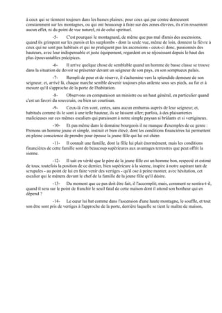 à ceux qui se tiennent toujours dans les basses plaines; pour ceux qui par contre demeurent
constamment sur les montagnes, ou qui ont beaucoup à faire sur des zones élevées, ils n'en ressentent
aucun effet, ni du point de vue naturel, ni de celui spirituel.
               -5-     C'est pourquoi le montagnard, de même que pas mal d'amis des ascensions,
quand ils grimpent sur les parois et les surplombs - dont la seule vue, même de loin, donnent la fièvre à
ceux qui ne sont pas habitués et qui ne pratiquent pas les ascensions - ceux-ci donc, passionnés des
hauteurs, avec leur indispensable et juste équipement, regardent en se réjouissant depuis le haut des
plus épouvantables précipices.
                -6-    Il arrive quelque chose de semblable quand un homme de basse classe se trouve
dans la situation de devoir se présenter devant un seigneur de son pays, en son somptueux palais.
                -7-      Rempli de peur et de réserve, il s'achemine vers la splendide demeure de son
seigneur; et, arrivé là, chaque marche semble devenir toujours plus ardente sous ses pieds, au fur et à
mesure qu'il s'approche de la porte de l'habitation.
                -8-    Observons en comparaison un ministre ou un haut général, en particulier quand
c'est un favori du souverain, ou bien un courtisan.
              -9-     Ceux-là s'en vont, certes, sans aucun embarras auprès de leur seigneur; et,
habitués comme ils le sont à une telle hauteur, ils se laissent aller; parfois, à des plaisanteries
malicieuses sur ces mêmes escaliers qui paraissent à notre simple paysan si brûlants et si vertigineux.
              -10- Et pas même dans le domaine bourgeois il ne manque d'exemples de ce genre :
Prenons un homme jeune et simple, instruit et bien élevé, dont les conditions financières lui permettent
en pleine conscience de prendre pour épouse la jeune fille qui lui est chère.
               -11- Il connaît une famille, dont la fille lui plait énormément, mais les conditions
financières de cette famille sont de beaucoup supérieures aux avantages terrestres que peut offrit la
sienne.
                -12- Il sait en vérité que le père de la jeune fille est un homme bon, respecté et estimé
de tous; toutefois la position de ce dernier, bien supérieure à la sienne, inspire à notre aspirant tant de
scrupules - au point de lui en faire venir des vertiges - qu'il ose à peine monter, avec hésitation, cet
escalier qui le mènera devant le chef de la famille de la jeune fille qu'il désire.
               -13- Du moment que ce pas doit être fait, il l'accomplit; mais, comment se sentira-t-il,
quand il sera sur le point de franchir le seuil fatal de cette maison dont il attend son bonheur qui en
dépend ?
               -14- Le cœur lui bat comme dans l'ascension d'une haute montagne, le souffle, et tout
son être sont pris de vertiges à l'approche de la porte, derrière laquelle se tient le maître de maison,
 