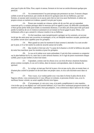 ainsi que le père de l'élue. Peur, espoir et amour, forment en lui tout un enchevêtrement quelque peu
paralysé.
               -15- Au commencement il ne peut presque pas prononcer un mot; il mesure chaque
syllabe avant de la prononcer, par crainte de découvrir quelques-unes de ses faiblesses, que tout
homme, en aucune autre occasion ou en aucun autre état ne met à nu aussi facilement; et même ses
propres erreurs se mettent en évidence, quand il est pris par la peur.
                -16- Prenez par exemple un virtuose, même sûr de son fait, qui est cependant
conscient qu'il y a certains passages dans le morceau qu'il est appelé à jouer, de difficulté considérable,
si bien qu'une petite faille peut rendre sa renommée douteuse; il est donc pris d'une peur telle qu'il peut
perdre la maîtrise de soi et s'entraver justement en cet instant où l'avait gagné la peur. Donc, c'est
réellement celle-ci qui a amené le virtuose à mettre à nu sa faiblesse.
                -17- Un fort marcheur, mais inexpérimenté à grimper sur les sommets, est un jour
invité par des amis pour une excursion en montagne; et lui, en intrépide marcheur accepte, pensant que
ses jambes seront aussi capables pour les grimpées.
                 -18- Mais quand ses amis lui montrent le haut sommet à atteindre il se sent envahir
par la peur, et il se fait mettre la corde de sécurité autour de la taille.
              -19- Que résulte-t-il de tout cela ? La peur de la hauteur a révélé la faiblesse des pieds
de notre bon marcheur, pour les montées et pour les grimpées.
               -20- Le cas est le même avec notre prétendant; il sait très bien comment se comporter
sur le plan habituel de la vie, mais face à cette sérieuse hauteur, où il s'agit de peser exactement chaque
syllabe, pour ne pas tomber et ainsi tout ruiner.
             -21- Cependant, comme sont les choses avec ces trois diverses situations humaines
prises comme exemples, le cas est le même, dans la mesure correspondante, dans le domaine du
spirituel.
                -22- Le vertige, en tant que fruit de la peur, n'en est pas exclu; plus on monte haut, et
d'autant plus craintif et prudent on devient dans son propre cœur, et avec cela incertain aussi dans sa
foi.
              -23- Vous voyez, si je voulais parler avec vous dans la forme la plus élevée de la
Sagesse céleste, vous commenceriez à vous effrayer et à douter, et personne d'entre vous, avec la
meilleure bonne volonté, ne serait capable d'écrire trois lignes.
                -24- C'est pourquoi, je vais avec vous, et je parle complètement à votre manière,
c'est-à-dire que je me déplace sur votre terrain habituel, et je vous élève seulement progressivement, de
manière à peine perceptible; cependant, bien que préparés, vous commencez-déjà à éprouver du vertige
 