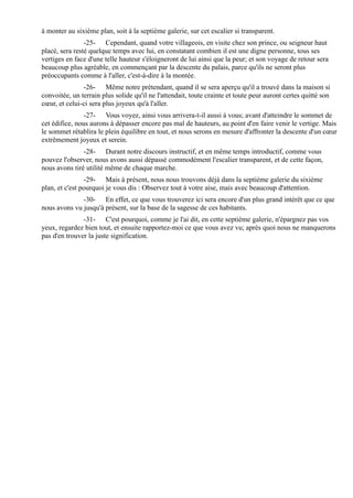 à monter au sixième plan, soit à la septième galerie, sur cet escalier si transparent.
                -25- Cependant, quand votre villageois, en visite chez son prince, ou seigneur haut
placé, sera resté quelque temps avec lui, en constatant combien il est une digne personne, tous ses
vertiges en face d'une telle hauteur s'éloigneront de lui ainsi que la peur; et son voyage de retour sera
beaucoup plus agréable, en commençant par la descente du palais, parce qu'ils ne seront plus
préoccupants comme à l'aller, c'est-à-dire à la montée.
               -26- Même notre prétendant, quand il se sera aperçu qu'il a trouvé dans la maison si
convoitée, un terrain plus solide qu'il ne l'attendait, toute crainte et toute peur auront certes quitté son
cœur, et celui-ci sera plus joyeux qu'à l'aller.
                -27- Vous voyez, ainsi vous arrivera-t-il aussi à vous; avant d'atteindre le sommet de
cet édifice, nous aurons à dépasser encore pas mal de hauteurs, au point d'en faire venir le vertige. Mais
le sommet rétablira le plein équilibre en tout, et nous serons en mesure d'affronter la descente d'un cœur
extrêmement joyeux et serein.
               -28- Durant notre discours instructif, et en même temps introductif, comme vous
pouvez l'observer, nous avons aussi dépassé commodément l'escalier transparent, et de cette façon,
nous avons tiré utilité même de chaque marche.
                -29- Mais à présent, nous nous trouvons déjà dans la septième galerie du sixième
plan, et c'est pourquoi je vous dis : Observez tout à votre aise, mais avec beaucoup d'attention.
              -30- En effet, ce que vous trouverez ici sera encore d'un plus grand intérêt que ce que
nous avons vu jusqu'à présent, sur la base de la sagesse de ces habitants.
               -31- C'est pourquoi, comme je l'ai dit, en cette septième galerie, n'épargnez pas vos
yeux, regardez bien tout, et ensuite rapportez-moi ce que vous avez vu; après quoi nous ne manquerons
pas d'en trouver la juste signification.
 