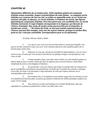 CHAPITRE 40

(Disposition différente de ce sixième plan. Cette septième galerie est composée
d'étoiles mises ensemble. Aspect caractéristique de cette sphère : un septuple cercle
d'étoiles aux couleurs de l'arc-en-ciel; au milieu un splendide autel, et sur l’autel une
colonne vert pâle; au-dessus, un cercle d'étoiles; à l'intérieur du cercle, des figures
géométriques composées d'étoiles; d'en-haut pend avec une cordelette d'or, un cercle
d'étoiles horizontal. Il s'agit d'objets correspondant à la Sagesse, qui découle de
l'Amour. Exemples. Des corps de toutes sortes peuvent être pris et emportés, la
lumière par contre. . . ! De même les fruits, en tant que lumière emprisonnée par
l’Amour, peuvent être mangés, mais non les rayons solaires, puisque la lumière libre,
prise en soi, n'est pas comestible. Correspondance pour la vie spirituelle.)


               -10 Juillet 1843-de 16h30 à 18h45-


              -1-     A ce que je vois, vous avez tout très bien observé, raison pour laquelle vous
pouvez me dire à présent ce que vous avez vu de vraiment spécial en cette septième galerie de ce
dixième plan; parlez donc.
               -2-     J'aperçois en vous que, devant cet ensemble de représentations, vous ne vous y
retrouvez pas, de sorte que vous ne pouvez pas décrire les quelques images; c'est pourquoi je vous
viens en aide.
               -3-     Comme première chose, mes chers amis et frères, en cette septième galerie on
observe déjà un peu sa courbe, tandis que dans les galeries qui se trouvent dessous, étant donné
l'amplitude du cercle, cela échappait à l'attention.
                -4-      En second lieu, vous avez observé que même la rotonde entre les colonnes n'a
pas la considérable circonférence des précédentes; de même que le nombre des colonnes a diminué,
c'est-à-dire, de trente il est descendu à vingt seulement; de sorte que l'espace intérieur est en
correspondance plus restreint.
                -5-     En troisième lieu, ici le plancher est de couleur rouge clair, les colonnes, le mur
et le plafond sont d'un bleu pâle; les portes qui mènent à l'intérieur de l'édifice principal, tendent à un
rouge vif très chargé.
               -6-     Vous observez en outre qu'il manque ici le rythme flamboyant, mais que
cependant il y a partout un grand éclat, et donc vous dites entre vous :
 