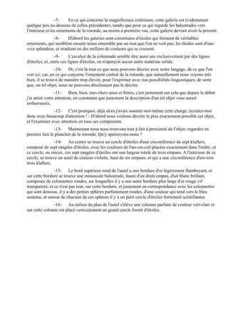 -7-    En ce qui concerne la magnificence extérieure, cette galerie est évidemment
quelque peu au-dessous de celles précédentes, tandis que pour ce qui regarde les balustrades vers
l'intérieur et les ornements de la rotonde, au moins à première vue, cette galerie devrait avoir la priorité.
              -8-       D'abord les galeries sont constituées d'étoiles qui forment de véritables
ornements, qui semblent ensuite tenus ensemble par un tout que l'on ne voit pas; les étoiles sont d'une
vive splendeur, et irradient en des milliers de couleurs qui se croisent.
                 -9-      L'escalier de la colonnade semble être aussi uni exclusivement par des lignes
d'étoiles; et, entre ces lignes d'étoiles, on n'aperçoit aucun autre matériau solide.
                 -10- Or, c'est là tout ce que nous pouvons décrire avec notre langage, de ce que l'on
voit ici; car, en ce qui concerne l'ornement central de la rotonde, que naturellement nous voyons très
bien, il se trouve de manière trop élevée, pour l'exprimer avec nos possibilités linguistiques; de sorte
que, un tel objet, nous ne pouvons absolument pas le décrire.
                 -11- Bien, bien, mes chers amis et frères, c'est justement sur cela que depuis le début
j'ai attiré votre attention, en constatant que justement la description d'un tel objet vous aurait
embarrassés.
               -12- C'est pourquoi, déjà alors j'avais assumé moi-même cette charge; écoutez-moi
donc avec beaucoup d'attention ! - D'abord nous voulons décrire le plus exactement possible cet objet,
et l'examiner avec attention en tous ses composants.
               -13- Maintenant nous nous trouvons tout à fait à proximité de l'objet; regardez en
premier lieu le plancher de la rotonde. Qu'y apercevons-nous ?
                -14- Au centre se trouve un cercle d'étoiles d'une circonférence de sept klafters,
composé de sept rangées d'étoiles, avec les couleurs de l'arc-en-ciel placées exactement dans l'ordre; et
ce cercle, ou mieux, ces sept rangées d'étoiles ont une largeur totale de trois empans. A l'intérieur de ce
cercle, se trouve un autel de couleur violette, haut de six empans, et qui a une circonférence d'environ
trois klafters.
                -15- Le bord supérieur rond de l'autel a une bordure d'or légèrement flamboyant, et
sur cette bordure se trouve une minuscule balustrade, haute d'un demi empan, d'un blanc brillant,
composée de colonnettes rondes, sur lesquelles il y a une autre bordure plus large d'or rouge vif
transparent; et ce n'est pas tout, sur cette bordure, et justement en correspondance avec les colonnettes
qui sont dessous, il y a des petites sphères parfaitement rondes, d'une couleur qui tend vers le bleu
soutenu, et autour de chacune de ces sphères il y a un petit cercle d'étoiles fortement scintillantes.
               -16- Au milieu du plan de l'autel s'élève une colonne parfaite de couleur vert-clair et
sur cette colonne est placé verticalement un grand cercle formé d'étoiles.
 