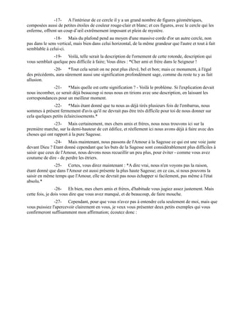 -17- A l'intérieur de ce cercle il y a un grand nombre de figures géométriques,
composées aussi de petites étoiles de couleur rouge-clair et blanc; et ces figures, avec le cercle qui les
enferme, offrent un coup d’œil extrêmement imposant et plein de mystère.
               -18- Mais du plafond pend au moyen d'une massive corde d'or un autre cercle, non
pas dans le sens vertical, mais bien dans celui horizontal, de la même grandeur que l'autre et tout à fait
semblable à celui-ci.
              -19- Voilà, telle serait la description de l'ornement de cette rotonde, description qui
vous semblait quelque peu difficile à faire; Vous dites : *Cher ami et frère dans le Seigneur !
              -20- *Tout cela serait on ne peut plus élevé, bel et bon; mais ce monument, à l'égal
des précédents, aura sûrement aussi une signification profondément sage, comme du reste tu y as fait
allusion.
             -21- *Mais quelle est cette signification ? - Voilà le problème. Si l'explication devait
nous incomber, ce serait déjà beaucoup si nous nous en tirions avec une description, en laissant les
correspondances pour un meilleur moment.
              -22- *Mais étant donné que tu nous as déjà tirés plusieurs fois de l'embarras, nous
sommes à présent fermement d'avis qu'il ne devrait pas être très difficile pour toi de nous donner sur
cela quelques petits éclaircissements.*
               -23- Mais certainement, mes chers amis et frères, nous nous trouvons ici sur la
première marche, sur la demi-hauteur de cet édifice, et réellement ici nous avons déjà à faire avec des
choses qui ont rapport à la pure Sagesse.
               -24- Mais maintenant, nous passons de l'Amour à la Sagesse ce qui est une voie juste
devant Dieu ? Etant donné cependant que les buts de la Sagesse sont considérablement plus difficiles à
saisir que ceux de l'Amour, nous devons nous recueillir un peu plus, pour éviter - comme vous avez
coutume de dire - de perdre les étriers.
              -25- Certes, vous direz maintenant : *A dire vrai, nous n'en voyons pas la raison,
étant donné que dans l'Amour est aussi présente la plus haute Sagesse; en ce cas, si nous pouvons la
saisir en même temps que l'Amour, elle ne devrait pas nous échapper si facilement, pas même à l'état
absolu.*
                 -26- Eh bien, mes chers amis et frères, d'habitude vous jugiez assez justement. Mais
cette fois, je dois vous dire que vous avez manqué, et de beaucoup, de faire mouche.
               -27- Cependant, pour que vous n'avez pas à entendre cela seulement de moi, mais que
vous puissiez l'apercevoir clairement en vous, je veux vous présenter deux petits exemples qui vous
confirmeront suffisamment mon affirmation; écoutez donc :
 