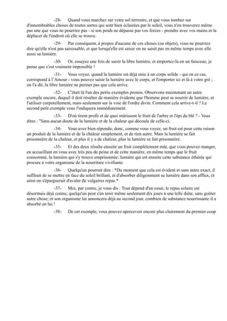 -28- Quand vous marchez sur votre sol terrestre, et que vous tombez sur
d'innombrables choses de toutes sortes qui sont bien éclairées par le soleil, vous n'en trouverez même
pas une que vous ne pourriez pas - si son poids ne dépasse pas vos forces - prendre avec vos mains et la
déplacer de l'endroit où elle se trouve.
                -29- Par conséquent, à propos d'aucune de ces choses (ou objets), vous ne pourriez
dire qu'elle n'est pas saisissable, et que lorsqu'elle est saisie on ne saisit pas en même temps avec elle
aussi sa lumière.
               -30- Or, essayez une fois de saisir la libre lumière, et emportez-la en un faisceau; je
pense que c'est vraiment impossible !
                  -31- Vous voyez, quand la lumière est déjà unie à un corps solide - qui en ce cas,
correspond à l’Amour - vous pouvez saisir la lumière avec le corps, et l'emporter ici et là à votre gré ;
on l'a dit, la libre lumière ne permet pas que cela arrive.
                -32- C'était là l'un des petits exemples promis. Observons maintenant un autre
exemple encore, duquel il doit résulter de manière évidente que l'homme peut se nourrir de lumière, et
l'utiliser corporellement, mais seulement sur la voie de l'ordre divin. Comment cela arrive-t-il ? Le
second petit exemple vous l'indiquera immédiatement.
                -33- D'où tirent profit et de quoi mûrissent le fruit de l'arbre et l'épi du blé ? - Vous
dites : "Sans aucun doute de la lumière et de la chaleur qui découle de celle-ci.
               -34- Vous avez bien répondu; donc, comme vous voyez, un fruit est pour cette raison
un produit de la lumière et de la chaleur simplement, et de rien autre. Mais la lumière se fait
prisonnière de la chaleur, et plus il y a de chaleur, plus la lumière se fait prisonnière.
               -35- Et des deux résulte ensuite un fruit complètement mûr, que vous pouvez manger,
en accueillant en vous avec très peu de peine et de cette manière, en même temps que le fruit
consommé, la lumière qui s'y trouve emprisonnée; lumière qui est ensuite cette substance éthérée qui
procure à votre organisme de la nourriture vivifiante.
                -36- Quelqu'un pourrait dire : *Du moment que cela est évident et sans autre exact, il
suffirait de se mettre en face du soleil brillant, et d'absorber diligemment sa lumière dans son afflux, et
ainsi on s'épargnerait d'avaler de vulgaires repas.*
                -37- Moi, par contre, je vous dis : Tout dépend d'un essai; le repas solaire est
désormais déjà connu; quelqu'un peut s'en tenir même seulement dix jours à une telle diète, sans goûter
autre chose; et son organisme lui annoncera déjà au second jour, combien de substance nourrissante il a
absorbé en lui !
               -38-    De cet exemple, vous pouvez apercevoir encore plus clairement du premier coup
 