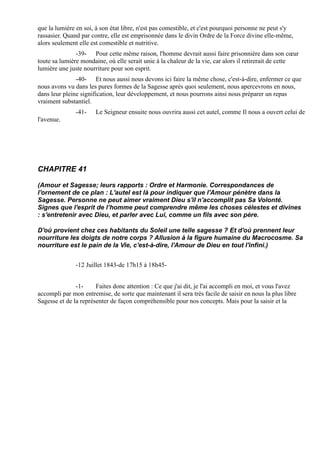 que la lumière en soi, à son état libre, n'est pas comestible, et c'est pourquoi personne ne peut s'y
rassasier. Quand par contre, elle est emprisonnée dans le divin Ordre de la Force divine elle-même,
alors seulement elle est comestible et nutritive.
               -39- Pour cette même raison, l'homme devrait aussi faire prisonnière dans son cœur
toute sa lumière mondaine, où elle serait unie à la chaleur de la vie, car alors il retirerait de cette
lumière une juste nourriture pour son esprit.
               -40- Et nous aussi nous devons ici faire la même chose, c'est-à-dire, enfermer ce que
nous avons vu dans les pures formes de la Sagesse après quoi seulement, nous apercevrons en nous,
dans leur pleine signification, leur développement, et nous pourrons ainsi nous préparer un repas
vraiment substantiel.
               -41-    Le Seigneur ensuite nous ouvrira aussi cet autel, comme Il nous a ouvert celui de
l'avenue.




CHAPITRE 41

(Amour et Sagesse; leurs rapports : Ordre et Harmonie. Correspondances de
l'ornement de ce plan : L'autel est là pour indiquer que l'Amour pénètre dans la
Sagesse. Personne ne peut aimer vraiment Dieu s'il n'accomplit pas Sa Volonté.
Signes que l'esprit de l’homme peut comprendre même les choses célestes et divines
: s'entretenir avec Dieu, et parler avec Lui, comme un fils avec son père.

D'où provient chez ces habitants du Soleil une telle sagesse ? Et d'où prennent leur
nourriture les doigts de notre corps ? Allusion à la figure humaine du Macrocosme. Sa
nourriture est le pain de la Vie, c'est-à-dire, l'Amour de Dieu en tout l'infini.)


               -12 Juillet 1843-de 17h15 à 18h45-


               -1-     Faites donc attention : Ce que j'ai dit, je l'ai accompli en moi, et vous l'avez
accompli par mon entremise, de sorte que maintenant il sera très facile de saisir en nous la plus libre
Sagesse et de la représenter de façon compréhensible pour nos concepts. Mais pour la saisir et la
 