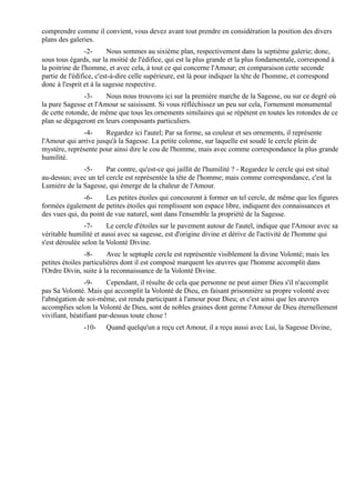 comprendre comme il convient, vous devez avant tout prendre en considération la position des divers
plans des galeries.
                 -2-      Nous sommes au sixième plan, respectivement dans la septième galerie; donc,
sous tous égards, sur la moitié de l'édifice, qui est la plus grande et la plus fondamentale, correspond à
la poitrine de l'homme, et avec cela, à tout ce qui concerne l'Amour; en comparaison cette seconde
partie de l'édifice, c'est-à-dire celle supérieure, est là pour indiquer la tête de l'homme, et correspond
donc à l'esprit et à la sagesse respective.
               -3-     Nous nous trouvons ici sur la première marche de la Sagesse, ou sur ce degré où
la pure Sagesse et l'Amour se saisissent. Si vous réfléchissez un peu sur cela, l'ornement monumental
de cette rotonde, de même que tous les ornements similaires qui se répètent en toutes les rotondes de ce
plan se dégageront en leurs composants particuliers.
              -4-     Regardez ici l'autel; Par sa forme, sa couleur et ses ornements, il représente
l'Amour qui arrive jusqu'à la Sagesse. La petite colonne, sur laquelle est soudé le cercle plein de
mystère, représente pour ainsi dire le cou de l'homme, mais avec comme correspondance la plus grande
humilité.
              -5-      Par contre, qu'est-ce qui jaillit de l'humilité ? - Regardez le cercle qui est situé
au-dessus; avec un tel cercle est représentée la tête de l'homme; mais comme correspondance, c'est la
Lumière de la Sagesse, qui émerge de la chaleur de l'Amour.
               -6-     Les petites étoiles qui concourent à former un tel cercle, de même que les figures
formées également de petites étoiles qui remplissent son espace libre, indiquent des connaissances et
des vues qui, du point de vue naturel, sont dans l'ensemble la propriété de la Sagesse.
                -7-     Le cercle d'étoiles sur le pavement autour de l'autel, indique que l'Amour avec sa
véritable humilité et aussi avec sa sagesse, est d'origine divine et dérive de l'activité de l'homme qui
s'est déroulée selon la Volonté Divine.
                -8-      Avec le septuple cercle est représentée visiblement la divine Volonté; mais les
petites étoiles particulières dont il est composé marquent les œuvres que l'homme accomplit dans
l'Ordre Divin, suite à la reconnaissance de la Volonté Divine.
                -9-     Cependant, il résulte de cela que personne ne peut aimer Dieu s'il n'accomplit
pas Sa Volonté. Mais qui accomplit la Volonté de Dieu, en faisant prisonnière sa propre volonté avec
l'abnégation de soi-même, est rendu participant à l'amour pour Dieu; et c'est ainsi que les œuvres
accomplies selon la Volonté de Dieu, sont de nobles graines dont germe l'Amour de Dieu éternellement
vivifiant, béatifiant par-dessus toute chose !
               -10-    Quand quelqu'un a reçu cet Amour, il a reçu aussi avec Lui, la Sagesse Divine,
 