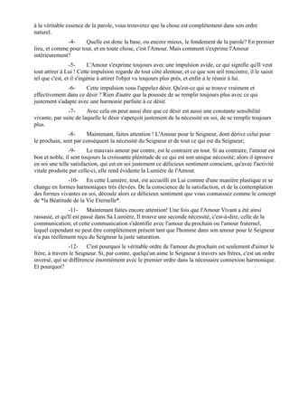 à la véritable essence de la parole, vous trouverez que la chose est complètement dans son ordre
naturel.
              -4-     Quelle est donc la base, ou encore mieux, le fondement de la parole? En premier
lieu, et comme pour tout, et en toute chose, c'est l'Amour. Mais comment s'exprime l'Amour
intérieurement?
                 -5-      L'Amour s'exprime toujours avec une impulsion avide, ce qui signifie qu'Il veut
tout attirer à Lui ! Cette impulsion regarde de tout côté alentour, et ce que son œil rencontre, il le saisit
tel que c'est, et il s'ingénie à attirer l'objet vu toujours plus près, et enfin à le réunir à lui.
               -6-    Cette impulsion vous l'appelez désir. Qu'est-ce qui se trouve vraiment et
effectivement dans ce désir ? Rien d'autre que la poussée de se remplir toujours plus avec ce qui
justement s'adapte avec une harmonie parfaite à ce désir.
               -7-      Avec cela on peut aussi dire que ce désir est aussi une constante sensibilité
vivante, par suite de laquelle le désir s'aperçoit justement de la nécessité en soi, de se remplir toujours
plus.
               -8-     Maintenant, faites attention ! L'Amour pour le Seigneur, dont dérive celui pour
le prochain, sent par conséquent la nécessité du Seigneur et de tout ce qui est du Seigneur;
                -9-     Le mauvais amour par contre, est le contraire en tout. Si au contraire, l'amour est
bon et noble, il sent toujours la croissante plénitude de ce qui est son unique nécessité; alors il éprouve
en soi une telle satisfaction, qui est en soi justement ce délicieux sentiment conscient, qu'avec l'activité
vitale produite par celle-ci, elle rend évidente la Lumière de l'Amour.
               -10- En cette Lumière, tout, est accueilli en Lui comme d'une manière plastique et se
change en formes harmoniques très élevées. De la conscience de la satisfaction, et de la contemplation
des formes vivantes en soi, découle alors ce délicieux sentiment que vous connaissez comme le concept
de *la Béatitude de la Vie Eternelle*.
                -11- Maintenant faites encore attention! Une fois que l'Amour Vivant a été ainsi
rassasié, et qu'Il est passé dans Sa Lumière, Il trouve une seconde nécessité, c'est-à-dire, celle de la
communication; et cette communication s'identifie avec l'amour du prochain ou l'amour fraternel,
lequel cependant ne peut être complètement présent tant que l'homme dans son amour pour le Seigneur
n'a pas réellement reçu du Seigneur la juste saturation.
                -12- C'est pourquoi le véritable ordre de l'amour du prochain est seulement d'aimer le
frère, à travers le Seigneur. Si, par contre, quelqu'un aime le Seigneur à travers ses frères, c'est un ordre
inversé, qui se différencie énormément avec le premier ordre dans la nécessaire connexion harmonique.
Et pourquoi?
 