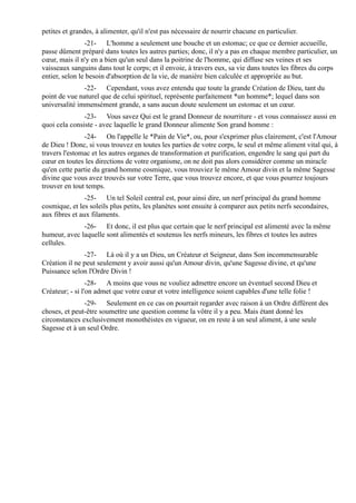 petites et grandes, à alimenter, qu'il n'est pas nécessaire de nourrir chacune en particulier.
                -21- L'homme a seulement une bouche et un estomac; ce que ce dernier accueille,
passe dûment préparé dans toutes les autres parties; donc, il n'y a pas en chaque membre particulier, un
cœur, mais il n'y en a bien qu'un seul dans la poitrine de l'homme, qui diffuse ses veines et ses
vaisseaux sanguins dans tout le corps; et il envoie, à travers eux, sa vie dans toutes les fibres du corps
entier, selon le besoin d'absorption de la vie, de manière bien calculée et appropriée au but.
               -22- Cependant, vous avez entendu que toute la grande Création de Dieu, tant du
point de vue naturel que de celui spirituel, représente parfaitement *un homme*; lequel dans son
universalité immensément grande, a sans aucun doute seulement un estomac et un cœur.
               -23- Vous savez Qui est le grand Donneur de nourriture - et vous connaissez aussi en
quoi cela consiste - avec laquelle le grand Donneur alimente Son grand homme :
               -24- On l'appelle le *Pain de Vie*, ou, pour s'exprimer plus clairement, c'est l'Amour
de Dieu ! Donc, si vous trouvez en toutes les parties de votre corps, le seul et même aliment vital qui, à
travers l'estomac et les autres organes de transformation et purification, engendre le sang qui part du
cœur en toutes les directions de votre organisme, on ne doit pas alors considérer comme un miracle
qu'en cette partie du grand homme cosmique, vous trouviez le même Amour divin et la même Sagesse
divine que vous avez trouvés sur votre Terre, que vous trouvez encore, et que vous pourrez toujours
trouver en tout temps.
                -25- Un tel Soleil central est, pour ainsi dire, un nerf principal du grand homme
cosmique, et les soleils plus petits, les planètes sont ensuite à comparer aux petits nerfs secondaires,
aux fibres et aux filaments.
              -26- Et donc, il est plus que certain que le nerf principal est alimenté avec la même
humeur, avec laquelle sont alimentés et soutenus les nerfs mineurs, les fibres et toutes les autres
cellules.
               -27- Là où il y a un Dieu, un Créateur et Seigneur, dans Son incommensurable
Création il ne peut seulement y avoir aussi qu'un Amour divin, qu'une Sagesse divine, et qu'une
Puissance selon l'Ordre Divin !
                 -28- A moins que vous ne vouliez admettre encore un éventuel second Dieu et
Créateur; - si l'on admet que votre cœur et votre intelligence soient capables d'une telle folie !
               -29- Seulement en ce cas on pourrait regarder avec raison à un Ordre différent des
choses, et peut-être soumettre une question comme la vôtre il y a peu. Mais étant donné les
circonstances exclusivement monothéistes en vigueur, on en reste à un seul aliment, à une seule
Sagesse et à un seul Ordre.
 