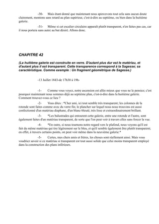 -30- Mais étant donné que maintenant nous apercevons tout cela sans aucun doute
clairement, montons sans retard au plan supérieur, c'est-à-dire au septième, ou bien dans la huitième
galerie.
                -31- Même si cet escalier circulaire apparaît plutôt transparent, n'en faites pas cas, car
il nous portera sans autre au but désiré. Allons donc.




CHAPITRE 42

(La huitième galerie est construite en verre. D'autant plus dur est le matériau, et
d'autant plus il est transparent. Cette transparence correspond à la Sagesse; sa
caractéristique. Comme exemple : Un fragment géométrique de Sagesse.)


               -13 Juillet 1843-de 17h30 à 19h-


             -1-     Comme vous voyez, notre ascension est allée mieux que vous ne le pensiez; c'est
pourquoi maintenant nous sommes déjà au septième plan, c'est-à-dire dans la huitième galerie.
Comment trouvez-vous ce lieu ?
               -2-     Vous dites : *Cher ami, ici tout semble très transparent; les colonnes de la
rotonde sont faites comme avec du verre fin; le plancher sur lequel nous nous trouvons est aussi
confectionné d'un matériau diaphane, d'un blanc-bleuté, très lisse et extraordinairement brillant.
              -3-     *Les balustrades qui entourent cette galerie, entre une rotonde et l'autre, sont
également faites d'un matériau transparent, de sorte que l'on peut voir à travers elles sans forcer la vue.
                -4-      *En outre, si nous tournons notre regard vers le plafond, nous voyons qu'il est
fait du même matériau qui tire légèrement sur le bleu, et qu'il semble également être plutôt transparent;
en effet, à travers certains points, on peut voir même dans la neuvième galerie.*
               -5-     Certes, mes chers amis et frères, les choses sont réellement ainsi. Mais vous
voudriez savoir si ce matériau si transparent est tout aussi solide que celui moins transparent employé
dans la construction des plans inférieurs.
 