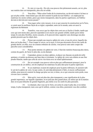 -6-      Et, moi, je vous dis : De cela vous pouvez être pleinement assurés, car ici, plus
une matière dure est transparente, plus elle est solide.
                -7-      Vous dites : *Mais selon l'ordre de la construction, on devrait mettre à la base ce
qui est plus solide - étant donné que cela doit soutenir le poids de tout l'édifice - en employant les
matériaux les moins solides, parce que moins transparents, dans les parties supérieures, où l'édifice
devient et doit devenir moins pesant.*
                -8-     Vous jugez selon votre mesure; et en ce qui concerne la construction sur la Terre,
ce serait aussi la meilleure façon de se régler; cependant, autre est le monde, autre est aussi le
règlement du bâtiment.
               -9-      Toutefois, vous savez que les objets durs sont secs et faciles à fendre, tandis que
ceux qui sont moins durs, peuvent cependant avoir encore une grande solidité, tandis qu'en même
temps ils sont plus flexibles, moins cassants, et ils peuvent donc supporter sans dommage une plus
grande pression que les objets durs.
               -10- Prenez par exemple une massive sphère de verre, et une de cuivre; laquelle des
deux est la plus dure ? - Pour couper le cuivre, ou le rayer, il n'est pas nécessaire d'avoir des outils de
grande dureté; en effet, avec un couteau ordinaire de cuisine, vous pouvez sans autre couper des
parcelles assez considérables.
            -11- Pour porter atteinte à la sphère de verre, il faut des matières beaucoup plus dures,
comme du quartz, de l'acier le plus dur, ou du diamant.
              -12- Cependant, prenez ces deux sphères, et placez sur chacune un poids de mille
quintaux, et mettez au-dessous une base dure et résistante. La sphère de verre sera réduite en une fine
poudre blanche, tandis que celle de cuivre s'en tirera avec un relatif aplatissement.
              -13- De cet exemple vous pouvez relever plus que suffisamment pourquoi, pour la
construction de cet édifice, ont été employés les matériaux les plus durs pour la partie supérieure.
                -14- Si ces matériaux avaient été employés pour la partie inférieure, ils auraient subi
le sort de la sphère de verre. Ici par contre, ils sont déjà pleinement à l'abri, et encore suffisamment
solides, pour pouvoir soutenir la charge qui pèse sur eux; et donc, en ce qui concerne notre poids, nous
n'avons rien a craindre.
              -15- Mais qu'ici, tout soit plus dur, plus transparent, a une signification de la plus
grande importance, sur laquelle cependant, on ne peut pas dire grand-chose, de même que de la matière
dure on ne peut détacher de grands fragments, pas même avec les outils les plus puissants.
               -16- Le diamant, chez vous sur la Terre, est certes le corps le plus dur, et en même
temps, le plus transparent; mais ceux qui le taillent, comme vous dites, pourraient vous dire combien
 