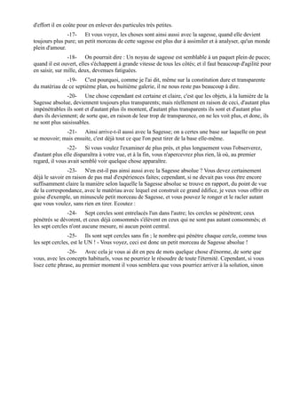 d'effort il en coûte pour en enlever des particules très petites.
               -17- Et vous voyez, les choses sont ainsi aussi avec la sagesse, quand elle devient
toujours plus pure; un petit morceau de cette sagesse est plus dur à assimiler et à analyser, qu'un monde
plein d'amour.
                -18- On pourrait dire : Un noyau de sagesse est semblable à un paquet plein de puces;
quand il est ouvert, elles s'échappent à grande vitesse de tous les côtés; et il faut beaucoup d'agilité pour
en saisir, sur mille, deux, devenues fatiguées.
              -19- C'est pourquoi, comme je l'ai dit, même sur la constitution dure et transparente
du matériau de ce septième plan, ou huitième galerie, il ne nous reste pas beaucoup à dire.
               -20- Une chose cependant est certaine et claire, c'est que les objets, à la lumière de la
Sagesse absolue, deviennent toujours plus transparents; mais réellement en raison de ceci, d'autant plus
impénétrables ils sont et d'autant plus ils montent, d'autant plus transparents ils sont et d'autant plus
durs ils deviennent; de sorte que, en raison de leur trop de transparence, on ne les voit plus, et donc, ils
ne sont plus saisissables.
             -21- Ainsi arrive-t-il aussi avec la Sagesse; on a certes une base sur laquelle on peut
se mouvoir; mais ensuite, c'est déjà tout ce que l'on peut tirer de la base elle-même.
                -22- Si vous voulez l'examiner de plus près, et plus longuement vous l'observerez,
d'autant plus elle disparaîtra à votre vue, et à la fin, vous n'apercevrez plus rien, là où, au premier
regard, il vous avait semblé voir quelque chose apparaître.
                -23- N'en est-il pas ainsi aussi avec la Sagesse absolue ? Vous devez certainement
déjà le savoir en raison de pas mal d'expériences faites; cependant, si ne devait pas vous être encore
suffisamment claire la manière selon laquelle la Sagesse absolue se trouve en rapport, du point de vue
de la correspondance, avec le matériau avec lequel est construit ce grand édifice, je veux vous offrir en
guise d'exemple, un minuscule petit morceau de Sagesse, et vous pouvez le ronger et le racler autant
que vous voulez, sans rien en tirer. Ecoutez :
                -24- Sept cercles sont entrelacés l'un dans l'autre; les cercles se pénètrent; ceux
pénétrés se dévorent, et ceux déjà consommés s'élèvent en ceux qui ne sont pas autant consommés; et
les sept cercles n'ont aucune mesure, ni aucun point central.
                -25- Ils sont sept cercles sans fin ; le nombre qui pénètre chaque cercle, comme tous
les sept cercles, est le UN ! - Vous voyez, ceci est donc un petit morceau de Sagesse absolue !
                -26- Avec cela je vous ai dit en peu de mots quelque chose d'énorme, de sorte que
vous, avec les concepts habituels, vous ne pourriez le résoudre de toute l'éternité. Cependant, si vous
lisez cette phrase, au premier moment il vous semblera que vous pourriez arriver à la solution, sinon
 