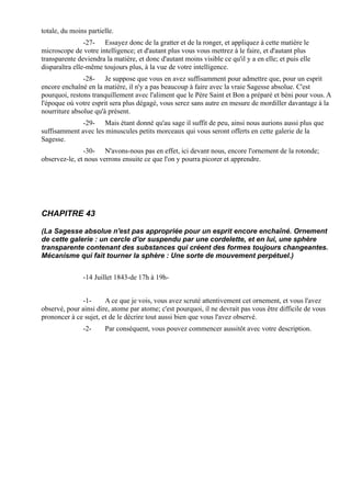 totale, du moins partielle.
                -27- Essayez donc de la gratter et de la ronger, et appliquez à cette matière le
microscope de votre intelligence; et d'autant plus vous vous mettrez à le faire, et d'autant plus
transparente deviendra la matière, et donc d'autant moins visible ce qu'il y a en elle; et puis elle
disparaîtra elle-même toujours plus, à la vue de votre intelligence.
               -28- Je suppose que vous en avez suffisamment pour admettre que, pour un esprit
encore enchaîné en la matière, il n'y a pas beaucoup à faire avec la vraie Sagesse absolue. C'est
pourquoi, restons tranquillement avec l'aliment que le Père Saint et Bon a préparé et béni pour vous. A
l'époque où votre esprit sera plus dégagé, vous serez sans autre en mesure de mordiller davantage à la
nourriture absolue qu'à présent.
              -29- Mais étant donné qu'au sage il suffit de peu, ainsi nous aurions aussi plus que
suffisamment avec les minuscules petits morceaux qui vous seront offerts en cette galerie de la
Sagesse.
               -30- N'avons-nous pas en effet, ici devant nous, encore l'ornement de la rotonde;
observez-le, et nous verrons ensuite ce que l'on y pourra picorer et apprendre.




CHAPITRE 43

(La Sagesse absolue n'est pas appropriée pour un esprit encore enchaîné. Ornement
de cette galerie : un cercle d'or suspendu par une cordelette, et en lui, une sphère
transparente contenant des substances qui créent des formes toujours changeantes.
Mécanisme qui fait tourner la sphère : Une sorte de mouvement perpétuel.)


               -14 Juillet 1843-de 17h à 19h-


              -1-      A ce que je vois, vous avez scruté attentivement cet ornement, et vous l'avez
observé, pour ainsi dire, atome par atome; c'est pourquoi, il ne devrait pas vous être difficile de vous
prononcer à ce sujet, et de le décrire tout aussi bien que vous l'avez observé.
               -2-     Par conséquent, vous pouvez commencer aussitôt avec votre description.
 