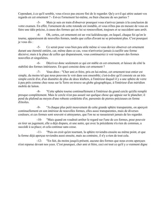 Cependant, à ce qu'il semble, vous n'avez pas encore fini de le regarder. Qu'y a-t-il qui attire autant vos
regards en cet ornement ? - Est-ce l'ornement lui-même, ou bien chacune de ses parties ?
               -3-      Mais je suis en train d'observer pourquoi vous n'arrivez jamais à la conclusion de
votre examen. En effet, l'ornement de cette rotonde est instable, et vous n'êtes pas en mesure de vous en
faire une idée précise, à cause des formes qui en lui se renouvellent, toujours et se succèdent sans arrêt.
               -4-     Oh, certes, cet ornement est un vrai kaléidoscope, en lequel, chaque foi qu'on le
tourne, apparaissent de nouvelles formes, tandis que celles d'avant ne se présentent plus. C'est pourquoi
je vous dis :
               -5-     Ce serait pour vous bien peu utile même si vous deviez observer cet ornement
durant une éternité entière, car, même dans ce cas, vous n'arriveriez jamais à cueillir une forme
décisive; mais à la place de celles qui disparaissent, vous continueriez à voir toujours des formes
nouvelles et singulières.
                -6-     Décrivez donc seulement ce qui est stable en cet ornement, et laissez de côté la
stabilité des formes intérieures. En quoi consiste donc cet ornement ?
               -7-      Vous dites : "Cher ami et frère, pris en lui-même, cet ornement tout entier est
simple, du moins tel que nous pouvons le voir dans son ensemble; c'est-à-dire qu'il consiste en un très
simple cercle d'or, d'un diamètre de plus de deux klafters, à l'intérieur duquel il y a une sphère de verre
à peu près comme chez nous sur la Terre on trouve un globe géographique, à l'intérieur d'un méridien
mobile de laiton.
              -8-    "Cette sphère tourne continuellement à l'intérieur du grand cercle qu'elle remplit
presque complètement. Mais le cercle n'est pas assuré sur quelque chose qui appuie sur le plancher; il
pend du plafond au moyen d'une robuste cordelette d'or, parsemée de pierres précieuses en forme
d'étoiles.
               -9-     "A chaque plus petit mouvement de cette grande sphère transparente, on aperçoit
continuellement en son intérieur de nouvelles formes, elles aussi transparentes, mais de diverses
couleurs; et ces formes sont souvent si attrayantes, que l'on ne se rassasierait jamais de les regarder.
                -10- "Mais quand on voudrait arrêter le regard sur l'une de ces formes, pour pouvoir
en tirer un jugement, elle a déjà disparu, et une autre, qui avec la précédente n'a rien de commun, a
succédé à sa place; et cela continue sans cesse.
               -11- "Puis on croit qu'en tournant, la sphère reviendra ensuite au même point, et que
la forme déjà aperçue reviendra aussi ensuite, mais au contraire, il n'y a rien de tout cela.
               -12- "En fait, du moins jusqu'à présent, aucune des formes que nous avons aperçues
n'est reparue devant nos yeux. C'est pourquoi, cher ami et frère, ceci est tout ce qu'il y a vraiment digne
 