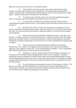 d'être noté, que nous ayons découvert en cet étrange ornement.
                -13- "De ce point où nous nous trouvons, nous voyons qu'en toutes les autres
rotondes, se trouvent des ornements tout à fait identiques. C'est pourquoi jaillit spontanément la
question : Qui fait tourner continuellement la sphère autour de son axe; et quelle signification a ladite
sphère, et quelle est celle de tout l'ornement dans son ensemble ?
                -14- "Car dans les autres rotondes on trouve des ornements parfaitement égaux à
celui-ci, et nous pouvons très bien l'apercevoir du point où nous nous trouvons.
             -15- "Il ne reste donc rien d'autre qu'à soumettre la question : Qui fait tourner
continuellement la sphère autour de son axe ? Que signifie la sphère elle-même, de même que tout son
ornement ?"
               -16- Mes chers amis et frères ! Vous voyez, justement en cet ornement se trouve à
nouveau un petit bout de sagesse absolue, duquel, selon votre point de vue, il y aura bien peu à picorer.
Par contre, en ce qui concerne le mouvement de rotation de la sphère, c'est très facile tant à expliquer
qu'à comprendre.
                 -17- Sachez donc que dans le grand cercle constitué par un tube - donc vide en son
intérieur - et au point où le pivot est introduit dans le cercle, est placé un mécanisme très bien calculé,
qui peut être considéré comme un *mouvement perpétuel*, au moyen duquel justement, cette sphère
transparente qui semble confectionnée avec du verre très fin, est mise continuellement et régulièrement
en rotation.
              -18- Vous pouvez donc vous déclarer pleinement satisfaits de cette réponse.
Naturellement, vous voudriez savoir quelque chose de plus précis sur ce *mouvement perpétuel*
mécanique; mais, quand vous saurez cela - ce qui n'est pas difficile à expliquer - vous ne comprendrez
dudit ornement rien de plus en soi-même que sans cette explication.
               -19- Cependant, je vois que vous êtes très désireux de connaître ce mécanisme, de
sorte que je dois vous donner quelque plus grand détail. Mais vous devez imaginer un matériau
inusable qui se trouve seulement sur ce Soleil central, tandis qu'on ne peut absolument pas le trouver
sur des corps planétaires comme votre Terre; car, sur de tels corps de l'univers, les matériaux minéraux,
en général, dérivent d'un degré de lumière et de chaleur infiniment inférieur, en comparaison de celui
d'un Soleil central.
                  -20- Ceci dit, l'exposition du mécanisme est très facile. Quel aspect a-t-il donc ? - Eh
bien, ce cercle qui est clos hermétiquement, est rempli pour environ un tiers d'un liquide qui ne
s'évapore pas, de l'espèce et de la nature du mercure, à condition qu'il fût possible de l'obtenir sur la
Terre, à l'état très pur, complètement transparent, et très coulant.
 