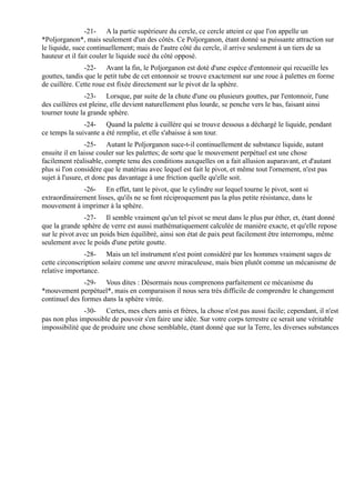 -21- A la partie supérieure du cercle, ce cercle atteint ce que l'on appelle un
*Poljorganon*, mais seulement d'un des côtés. Ce Poljorganon, étant donné sa puissante attraction sur
le liquide, suce continuellement; mais de l'autre côté du cercle, il arrive seulement à un tiers de sa
hauteur et il fait couler le liquide sucé du côté opposé.
                -22- Avant la fin, le Poljorganon est doté d'une espèce d'entonnoir qui recueille les
gouttes, tandis que le petit tube de cet entonnoir se trouve exactement sur une roue à palettes en forme
de cuillère. Cette roue est fixée directement sur le pivot de la sphère.
                -23- Lorsque, par suite de la chute d'une ou plusieurs gouttes, par l'entonnoir, l'une
des cuillères est pleine, elle devient naturellement plus lourde, se penche vers le bas, faisant ainsi
tourner toute la grande sphère.
               -24- Quand la palette à cuillère qui se trouve dessous a déchargé le liquide, pendant
ce temps la suivante a été remplie, et elle s'abaisse à son tour.
                 -25- Autant le Poljorganon suce-t-il continuellement de substance liquide, autant
ensuite il en laisse couler sur les palettes; de sorte que le mouvement perpétuel est une chose
facilement réalisable, compte tenu des conditions auxquelles on a fait allusion auparavant, et d'autant
plus si l'on considère que le matériau avec lequel est fait le pivot, et même tout l'ornement, n'est pas
sujet à l'usure, et donc pas davantage à une friction quelle qu'elle soit.
              -26- En effet, tant le pivot, que le cylindre sur lequel tourne le pivot, sont si
extraordinairement lisses, qu'ils ne se font réciproquement pas la plus petite résistance, dans le
mouvement à imprimer à la sphère.
               -27- Il semble vraiment qu'un tel pivot se meut dans le plus pur éther, et, étant donné
que la grande sphère de verre est aussi mathématiquement calculée de manière exacte, et qu'elle repose
sur le pivot avec un poids bien équilibré, ainsi son état de paix peut facilement être interrompu, même
seulement avec le poids d'une petite goutte.
               -28- Mais un tel instrument n'est point considéré par les hommes vraiment sages de
cette circonscription solaire comme une œuvre miraculeuse, mais bien plutôt comme un mécanisme de
relative importance.
               -29- Vous dites : Désormais nous comprenons parfaitement ce mécanisme du
*mouvement perpétuel*, mais en comparaison il nous sera très difficile de comprendre le changement
continuel des formes dans la sphère vitrée.
               -30- Certes, mes chers amis et frères, la chose n'est pas aussi facile; cependant, il n'est
pas non plus impossible de pouvoir s'en faire une idée. Sur votre corps terrestre ce serait une véritable
impossibilité que de produire une chose semblable, étant donné que sur la Terre, les diverses substances
 