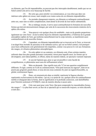 ou éléments, que l'on dit impondérables, ne peuvent pas être interceptés durablement, tandis que sur un
Soleil central cela arrive avec beaucoup de facilité.
                -31- De sorte que, pour enrichir vos connaissances, je vous dirai que dans son
intérieur cette sphère est creuse, mais remplie avec toutes sortes de ces éléments impondérables.
               -32- Au moindre changement rotatoire, ces éléments se mélangent continuellement
entre eux, mais sans se mêler complètement, étant donné la diversité de leur nature substantielle.
              -33- De ce mélange ensuite, il arrive aussi continuellement la formation de nouvelles
formes qui doivent nécessairement changer, par suite de la succession des mouvements rotatoires de la
sphère elle-même.
              -34- Vous pouvez voir quelque chose de semblable - mais en de grandes proportions -
également sur votre Terre - où de la même façon les éléments impondérables, à l'intérieur de la grande
atmosphère (sphère de l'air), qui renferme naturellement tout le corps terrestre, se manifestent aussi
continuellement en de nouvelles formes.
                -35- Cependant, ces éléments impondérables qui se trouvent sur la Terre, se trouvent
à un degré bien moindre de puissance et de substance active, que sur un Soleil central; c'est pourquoi
aussi leurs raffinements sont généralement très imparfaits, comme vous pouvez le voir aux formations
des nuages, et à d'autres phénomènes atmosphériques.
              -36- En cette sphère ici au contraire, ces éléments sont, d'une certaine manière,
enfermés dans leur plus grande puissance concentrée; raison pour laquelle aussi, les formes qui se
développent, sont indescriptibles, et offrent, même de manière réduite, un spectacle vraiment imposant.
             -37- Je suis de l'opinion que, pour ce qui est possible à votre faculté de
compréhension, ce phénomène aussi aura été suffisamment éclairé.
                 -38- Mais on demande : Que signifie tout cela ? C'est une question complètement
différente. Il s'agit, comme on l'a dit au commencement, *d'un petit morceau de sagesse*, dont on ne
pourra pas grignoter grand-chose; et nous devons nous contenter d'y jeter un regard d'ensemble, ou
global, extrêmement fugace.
                -39- Donc, cet ornement pris dans sa totalité, représente la Sagesse absolue -
représentée exclusivement en elle-même - qui est, à ce point de vue, quelque chose de continuellement
mobile et changeant dans la forme, dont la signification et la profonde connexion, sont déchiffrables
pour l'éternité seulement à l'UNIQUE, mais de manière absolue à aucun autre.
               -40- Cela vaut aussi pour votre Terre. Qui peut comprendre les innombrables formes
des nuages ? - Le plus haut savoir, en face de ce spectacle qui se renouvelle toujours, se retire déconfit,
et doit dire :
 