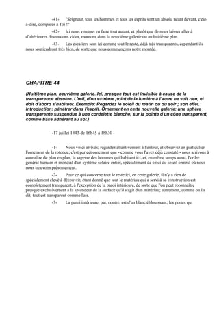 -41- "Seigneur, tous les hommes et tous les esprits sont un absolu néant devant, c'est-
à-dire, comparés à Toi !"
                -42- Ici nous voulons en faire tout autant, et plutôt que de nous laisser aller à
d'ultérieures discussions vides, montons dans la neuvième galerie ou au huitième plan.
              -43- Les escaliers sont ici comme tout le reste, déjà très transparents, cependant ils
nous soutiendront très bien, de sorte que nous commençons notre montée.




CHAPITRE 44

(Huitième plan, neuvième galerie. Ici, presque tout est invisible à cause de la
transparence absolue. L'œil, d'un extrême point de la lumière à l’autre ne voit rien, et
doit d'abord s’habituer. Exemple: Regardez le soleil du matin ou du soir ; son effet.
Introduction: pénétrer dans l'esprit. Ornement en cette nouvelle galerie: une sphère
transparente suspendue à une cordelette blanche, sur la pointe d'un cône transparent,
comme base adhérant au sol.)


               -17 juillet 1843-de 16h45 à 18h30 -


               -1-     Nous voici arrivés; regardez attentivement à l'entour, et observez en particulier
l'ornement de la rotonde; c'est par cet ornement que - comme vous l'avez déjà constaté - nous arrivons à
connaître de plan en plan, la sagesse des hommes qui habitent ici, et, en même temps aussi, l'ordre
général humain et mondial d'un système solaire entier, spécialement de celui du soleil central où nous
nous trouvons présentement.
                 -2-    Pour ce qui concerne tout le reste ici, en cette galerie, il n'y a rien de
spécialement élevé à découvrir, étant donné que tout le matériau qui a servi à sa construction est
complètement transparent, à l'exception de la paroi intérieure, de sorte que l'on peut reconnaître
presque exclusivement à la splendeur de la surface qu'il s'agit d'un matériau; autrement, comme on l'a
dit, tout est transparent comme l'air.
               -3-     La paroi intérieure, par, contre, est d'un blanc éblouissant; les portes qui
 