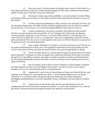 -13- Parce que certes, il est plus naturel de chercher toute chose en Celui en Qui il y a
Tout, que de chercher en celui qui est beaucoup plus éloigné de l'Être Entier, réellement Entier le plus
parfait. Ou bien, pour s'exprimer encore plus clairement :
              -14- Sûrement il est plus sage et plus profitable, et en même temps il est dans l'Ordre,
de chercher en Dieu tous les frères, en tant qu'êtres limités et finis, plutôt que de chercher en ceux-ci le
Dieu Infini !
                -15- En Dieu, chacun qui ardemment le désire, trouvera tout; mais dans les frères, qui
sait, peut-être quelque lueur très faible, ou bien seulement quelque petite trace qui mène à la suprême
Essence Divine, et s'il la trouve, il y a ensuite une grande différence entre trouver et trouver.
                -16- Comme comparaison, vous pouvez constater cette différence d'une manière
terrestre, en ayant une bonne paire de jumelles. Si vous l'employer de la façon juste, les distances
seront raccourcies, tandis que si vous l'inversez, vous aurez l'effet contraire, c’est-à-dire que vous
verrez bien sûr les objets que vous avez vus auparavant, mais ceux-ci apparaîtront autant de fois plus
petits, qu'autant de fois vous les avez vus plus grands avant; mais avec l'inconvénient de ne pas pouvoir
les apercevoir ni les reconnaître pleinement.
               -17- Vous voudriez demander si, ce faisant, on commet une faute ou non? Oh non, on
ne commet absolument pas de faute, car si vous regardez le panorama à travers une jumelle inversée,
vous le verrez aussi très beau, du moins de manière limitée, sans pouvoir approfondir les détails.
                -18- Il arrive la même chose avec l'amour pour le Seigneur, lorsqu'il dérive de l'amour
pour le prochain. Le Seigneur est certes en chaque frère, (autant que l'étincelle divine peut le contenir)
puisque Il est la Vie-Même en chacun, mais dans une image très petite, de même que l'homme-même
est une image infinitésimale de tout le Ciel Infini; ou bien, en d'autres termes, l'homme est un Ciel en
figure très minime.
                -19- Qui au contraire, aime le frère à travers le Seigneur, celui-là regarde, en partant
du centre du point local des rayons de l'objectif de sa lunette, vers tous ses frères avec un amour
agrandi, et voit en eux, beaucoup plus qu'il ne voyait auparavant.
                 -20- Auparavant il voyait à travers l'amour dans ses frères, une Etincelle Divine; mais
à présent, avec l'amour qui va du Seigneur aux frères, il voit le Seigneur-Même en eux, au lieu de
l'Etincelle; et il voit dans ses frères de grands soleils qui flamboient, à la lumière desquels se
développent continuellement de nouvelles splendides formes, semblables à de merveilleuses créations
de Dieu!
                -21- Je pense que cela devrait être clair; de sorte que maintenant je veux voir
comment pouvoir tirer de tout cela la musique de la parole. Je vous dis que maintenant, il n'y a rien de
plus facile; seulement nous devons auparavant placer une question, et précisément :
 