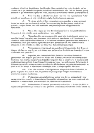 conduisent à l'intérieur du palais sont d'un bleu pâle. Mais avec cela, il n'y a plus rien à dire sur les
couleurs, en ce qui concerne cette galerie; allons donc immédiatement dans l'une des rotondes, pour y
examiner ce qui est vraiment digne d'être connu, et qui nous élèvera à une véritable galerie spirituelle.
                -4-     Nous voici dans la rotonde; vous, à dire vrai, vous vous exprimez ainsi: *Cher
ami et frère, les colonnes de cette rotonde doivent plus être touchées que regardées.
               -5-     *Il est vrai qu'elles brillent extraordinairement, quand on se trouve vraiment
devant leur surface qui sert de miroir; mais si l'on donne un coup d’œil en passant, en vérité, on
pourrait s'y cogner dedans, sans avoir auparavant aperçu quelle pierre d'achoppement elles
représentent.
               -6-     *Tu as dit il y a peu que nous devions regarder avec la plus grande attention,
l'ornement de cette rotonde, car de grandes choses y sont cachées.
                -7-    *Cependant, bien que nous ayons déjà scruté ici et là, ainsi que de haut en bas,
toutefois, bien qu'avec peine, nous réussissons à voir seulement les colonnes, et, à l'intérieur de la
colonnade, un escalier circulaire très délicat et extrêmement transparent, pourvu de deux parapets de la
même nature; tandis que, bien que regardant avec la plus grande attention, nous ne réussissons à
apercevoir en cette rotonde, pas même une petite trace d'un ornement quelconque.
                -8-     *Si nous devons retirer de cela quelque chose d'utile pour notre désir de savoir,
inhérent à la Sagesse, nous devons avoir devant nous quelque chose de visible, car de ce rien, il ne peut
résulter rien autre qu'un rien.*
                 -9-    Cependant, mes chers amis et frères, la faculté visuelle de l'homme est
généralement ainsi disposée que, lorsqu'elle passe à deux extrêmes, pendant un certain temps elle ne
fonctionne plus; en effet, si quelqu'un a été pendant longtemps dans la lumière vive et ensuite se rend
soudainement dans un local obscur, bien qu'il possède une bonne vue, sur le moment il n'arrive rien à
distinguer - comme les oiseaux nocturnes ne voient rien à la lumière du jour - et seulement ensuite, un
peu à la fois, les images se présenteront toujours plus nettes et plus perceptibles à ses yeux.
               -10- Ainsi vont les choses ici aussi pour vous, puisque la différence de lumière, de
galerie en galerie et de plan en plan, est grande et est provoquée par l'emploi d'un matériau de
construction toujours plus limpide.
               -11- C'est pourquoi, en cette lumineuse hauteur nous devons un peu attendre pour
exercer notre force visuelle, et, de cette façon, il y aura bien vite des choses que nous réussirons à voir,
alors qu'en ce moment certes, nous ne sommes pas en mesure de les apercevoir.
               -12- Vous demandez: *Comment pouvons-nous réaliser cela ?* Je vous dis: Fixez le
regard sur la paroi blanche; à cause de sa forte splendeur, votre œil deviendra bientôt comme affaibli en
 