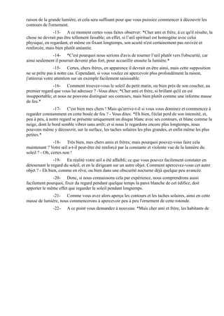 raison de la grande lumière, et cela sera suffisant pour que vous puissiez commencer à découvrir les
contours de l'ornement.
               -13- A ce moment certes vous faites observer: *Cher ami et frère, à ce qu'il résulte, la
chose ne devrait pas être tellement faisable; en effet, si l’œil spirituel est homogène avec celui
physique, en regardant, et même en fixant longtemps, son acuité n'est certainement pas ravivée et
renforcée, mais bien plutôt anéantie.
              -14- *C'est pourquoi nous serions d'avis de tourner l’œil plutôt vers l'obscurité, car
ainsi seulement il pourrait devenir plus fort, pour accueillir ensuite la lumière.*
                 -15- Certes, chers frères, en apparence il devrait en être ainsi, mais cette supposition
ne se prête pas à notre cas. Cependant, si vous voulez en apercevoir plus profondément la raison,
j'attirerai votre attention sur un exemple facilement saisissable.
               -16- Comment trouvez-vous le soleil du petit matin, ou bien près de son coucher, au
premier regard que vous lui adressez ? -Vous dites: *Cher ami et frère, si brillant qu'il en est
insupportable; et nous ne pouvons distinguer ses contours, mais bien plutôt comme une informe masse
de feu.*
               -17- C'est bien mes chers ! Mais qu'arrive-t-il si vous vous dominez et commencez à
regarder constamment en cette boule de feu ? - Vous dites: *Eh bien, l'éclat perd de son intensité, et,
peu à peu, à notre regard se présente uniquement un disque blanc avec ses contours, et blanc comme la
neige, dont le bord semble vibrer sans arrêt; et si nous le regardons encore plus longtemps, nous
pouvons même y découvrir, sur la surface, les taches solaires les plus grandes, et enfin même les plus
petites.*
                -18- Très bien, mes chers amis et frères; mais pourquoi pouvez-vous faire cela
maintenant ? Votre œil a-t-il peut-être été renforcé par la constante et violente vue de la lumière du
soleil ? - Oh, certes non !
                -19- En réalité votre œil a été affaibli; ce que vous pouvez facilement constater en
détournant le regard du soleil, et en le dirigeant sur un autre objet. Comment apercevez-vous cet autre
objet ? - Eh bien, comme en rêve, ou bien dans une obscurité nocturne déjà quelque peu avancée.
              -20- Donc, si nous connaissons cela par expérience, nous comprendrons aussi
facilement pourquoi, fixer du regard pendant quelque temps la paroi blanche de cet édifice, doit
apporter le même effet que regarder le soleil pendant longtemps.
             -21- Comme vous avez alors aperçu les contours et les taches solaires, ainsi en cette
masse de lumière, nous commencerons à apercevoir peu à peu l'ornement de cette rotonde.
               -22-    A ce point vous demandez à nouveau: *Mais cher ami et frère, les habitants de
 