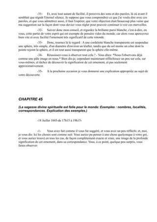 -31- Et, avec tout autant de facilité, il percevra des sons et des paroles, là où avant il
semblait que régnât l'éternel silence. Je suppose que vous comprendrez ce que j'ai voulu dire avec ces
paroles, et que vous admettrez aussi, il faut l'espérer, que votre objection était beaucoup plus vaine que
ma suggestion sur la façon dont vous deviez vous régler pour pouvoir continuer à voir ces merveilles.
                -32- Suivez donc mon conseil, et regardez la brillante paroi blanche, c'est-à-dire, en
vous, cette partie de votre esprit qui est exempte de pensées vides du monde; car alors vous apercevrez
bien vite et avec facilité l'ornement très significatif de cette rotonde.
                -33- Donc, tournez là le regard : A une cordelette blanche transparente est suspendue
une sphère, très simple, d'un diamètre d'environ un klafter, tandis que du sol monte un cône dont la
pointe rejoint la sphère, et il est tout aussi transparent que la sphère elle-même.
             -34- Réussissez-vous à observer tout cela ? - Vous dites: *Nous l'observons déjà
comme une pâle image en nous.* Bien dis-je; cependant maintenant réfléchissez un peu sur cela, sur
vous-mêmes, et tâchez de découvrir la signification de cet ornement, et pas seulement
approximativement.
              -35-     A la prochaine occasion je vous donnerai une explication appropriée au sujet de
votre découverte.




CHAPITRE 45

(La sagesse divine spirituelle est folie pour le monde: Exemples : nombres, localités,
correspondances. Explication des exemples.)


               -18 Juillet 1843-de 17h15 à 19h15-


                -1-     Vous avez fait comme il vous fut suggéré, et vous avez un peu réfléchi; et, moi,
je vous dis: Ici les choses sont comme suit: Vous auriez pu penser à une chose quelconque à votre gré,
et vous auriez trouvé en tous les cas, de façon complètement exacte et vraie, une image de la profonde
signification de cet ornement, dans sa correspondance. Vous, à ce point, quelque peu surpris, vous
faites observer:
 