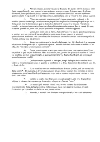 -2-      *S'il en est ainsi, alors la vie dans le Royaume des esprits est très facile; de cette
façon on peut bavarder sans y penser et sans y donner un sens, en usant de toutes sortes de phrases
décousues, l'une après l'autre; et ceci en outre, comme une réponse élucidée à une très importante
question vitale; et cependant, avec de vides sottises, se manifeste sans le vouloir la plus grande sagesse.
                -3-     *Nous, au contraire, nous sommes d'avis que, pour parler vraiment, et de
manière spirituellement sage, on doit tenir des propos d'autant plus concluants et plus précis que sur la
Terre; et ce, pour la bonne raison qu'à la disposition de l'esprit - quand il se trouve à l'état absolu
complet - se tiennent des moyens beaucoup plus valables et convaincants que dans le monde décousu
extérieur, quand il est, outre cela, encore prisonnier de sa pesante chair qui l'opprime.*
                 -4-    Certes, mes chers amis et frères, d'un côté vous avez raison, quand vous mesurez
le spirituel avec un système de mesure plutôt terrestre; mais si vous mesurez le spirituel,
spirituellement, alors vous vous convaincrez facilement que les conclusions que vous avez exposées à
l'instant, ont une base très précaire.
                  -5-   Vous avez certainement lu, dans les Epîtres du cher frère Paul - où il se prononce
très souvent à cet égard - que la sagesse des sages en Christ est une vraie folie devant le monde. Et en
effet, elle l'est même vraiment; mais comment ?
                 -6-      Quand vous comptez, voyez-vous, vous estimez que votre système numérique
est parfait, et qu'il n'a pas de lacunes. Mais au contraire, moi, je vous dis qu'entre un nombre et l'autre il
y a un abîme que rien ne peut remplir, et que seulement à la vue du plus haut Esprit, cet abîme peut
apparaître comme comblé.
                 -7-   Quel serait votre jugement si un Esprit, rempli de la plus haute lumière de la
Grâce, se présentait devant vous, et qu'entre le nombre un et le deux, il énumérait des milliards sans fin,
et disait à la fin:
               -8-       Il y a un abîme entre un nombre et l'autre de notre système, et il est encore loin
d'être rempli*. - Et si ensuite, il devait vous conduire en des abîmes toujours plus profonds, et encore
non comblés, entre les milliards qu'il a comptés et qui tous se trouvent toujours entre votre un et votre
deux, vous diriez:
                -9-     Cet être a, au plus haut degré, des concepts exagérés, et il rêve de grandeurs
infinies, là où nous n'apercevons que deux unités très proches l'une de l'autre.*
              -10- Un autre Esprit pourrait venir à vous, et vous raconter des évènements
concernant votre Terre, de la plus sombre préhistoire, du passé plus récent et même du présent;
évènements qui cependant, en réalité, ne sont jamais arrivés.
               -11-    Et même, il pourrait vous faire une autre plaisanterie, c'est-à-dire transporter
 