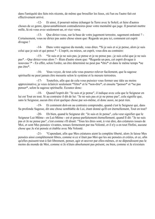 dans l'antiquité des faits très récents, de même que brouiller les lieux, où l'un ou l'autre fait est
effectivement arrivé.
               -12- Et ainsi, il pourrait même échanger la Terre avec le Soleil, et faire d'autres
choses de ce genre, épouvantablement contradictoires pour votre mentalité qui juge. Il pourrait mettre
mille, là où vous avez seulement un, et vice versa.
              -13- Que diriez-vous, sur la base de votre jugement terrestre, sagement ordonné ? -
Certainement, vous ne diriez pas autre chose sinon que: Regarde un peu ici, comment cet esprit
divague !
                -14- Dans votre sagesse du monde, vous dites: *Si je suis et si je pense, alors je suis
celui que je suis et qui pense.* - L'esprit, ou mieux, un esprit, vous dira au contraire:
               -15- *Je suis et je ne suis pas; je pense et je ne pense pas ; je suis celui que je ne suis
pas*. - Que diriez-vous alors ? - Rien d'autre sinon que: *Regarde un peu, cet esprit divague à
nouveau !* - En effet, selon l'ordre, un être déterminé ne peut pas *être* et dans le même temps *ne
pas être*.
                -16- Vous voyez, de tout cela vous pourrez relever facilement, que la sagesse
spirituelle ne peut jamais être mesurée selon le système et la mesure terrestres.
               -17- Toutefois, afin que de cela vous puissiez vous former une idée au moins
approximative, je veux éclaircir seulement *l'être* et le *non-être*; et ensuite *penser* et *ne pas
penser*, selon la sagesse spirituelle. Ecoutez donc:
                -18- Quand l'esprit dit: "Je suis et je pense", il indique avec cela que le Seigneur en
lui est Tout en tout. Si au contraire il dit de lui: "Je ne suis pas et je ne pense pas", cela signifie que,
sans le Seigneur, aucun être n'est quelque chose par soi-même, et donc aussi, ne peut rien.
              -19- Et comment doit-on au contraire comprendre, quand c'est le Seigneur qui, dans
Sa profonde Sagesse, dit une chose semblable de Lui, étant donné qu'Il est éternellement, Tout en tout?
               -20- Eh bien, quand le Seigneur dit: "Je suis et Je pense", cela veut signifier que le
Seigneur Lui-Même - en Lui-Même - est et pense parfaitement éternellement; quand Il dit: "Je ne suis
pas et Je ne pense pas", c'est comme s'Il disait: "Tous les êtres sont, à vrai dire, des créatures issues de
Moi, et sont Mes pensées vivantes, tenues fermement par ma Volonté, et il n'y a en tout l'Infini, aucune
chose que Je n'ai pensée et établie avec Ma Volonté.
               -21- "Cependant, afin que Mes créatures aient la complète liberté, alors Je laisse Mes
pensées ainsi complètement libres, comme si ce n’était pas Moi qui les aie pensées et créées, et ce, afin
qu'elles puissent tout à fait librement, penser, agir et œuvrer par elles-mêmes, et ne dépendissent pas le
moins du monde de Moi, comme si Je n'étais absolument pas présent, ou bien, comme si Je n'existais
 