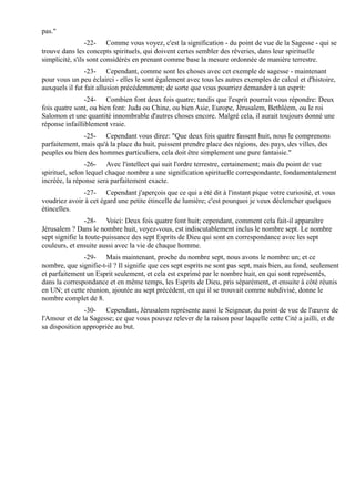 pas."
                 -22- Comme vous voyez, c'est la signification - du point de vue de la Sagesse - qui se
trouve dans les concepts spirituels, qui doivent certes sembler des rêveries, dans leur spirituelle
simplicité, s'ils sont considérés en prenant comme base la mesure ordonnée de manière terrestre.
                -23- Cependant, comme sont les choses avec cet exemple de sagesse - maintenant
pour vous un peu éclairci - elles le sont également avec tous les autres exemples de calcul et d'histoire,
auxquels il fut fait allusion précédemment; de sorte que vous pourriez demander à un esprit:
                -24- Combien font deux fois quatre; tandis que l'esprit pourrait vous répondre: Deux
fois quatre sont, ou bien font: Juda ou Chine, ou bien Asie, Europe, Jérusalem, Bethléem, ou le roi
Salomon et une quantité innombrable d'autres choses encore. Malgré cela, il aurait toujours donné une
réponse infailliblement vraie.
              -25- Cependant vous direz: "Que deux fois quatre fassent huit, nous le comprenons
parfaitement, mais qu'à la place du huit, puissent prendre place des régions, des pays, des villes, des
peuples ou bien des hommes particuliers, cela doit être simplement une pure fantaisie."
                -26- Avec l'intellect qui suit l'ordre terrestre, certainement; mais du point de vue
spirituel, selon lequel chaque nombre a une signification spirituelle correspondante, fondamentalement
incréée, la réponse sera parfaitement exacte.
              -27- Cependant j'aperçois que ce qui a été dit à l'instant pique votre curiosité, et vous
voudriez avoir à cet égard une petite étincelle de lumière; c'est pourquoi je veux déclencher quelques
étincelles.
                -28- Voici: Deux fois quatre font huit; cependant, comment cela fait-il apparaître
Jérusalem ? Dans le nombre huit, voyez-vous, est indiscutablement inclus le nombre sept. Le nombre
sept signifie la toute-puissance des sept Esprits de Dieu qui sont en correspondance avec les sept
couleurs, et ensuite aussi avec la vie de chaque homme.
               -29- Mais maintenant, proche du nombre sept, nous avons le nombre un; et ce
nombre, que signifie-t-il ? Il signifie que ces sept esprits ne sont pas sept, mais bien, au fond, seulement
et parfaitement un Esprit seulement, et cela est exprimé par le nombre huit, en qui sont représentés,
dans la correspondance et en même temps, les Esprits de Dieu, pris séparément, et ensuite à côté réunis
en UN; et cette réunion, ajoutée au sept précédent, en qui il se trouvait comme subdivisé, donne le
nombre complet de 8.
               -30- Cependant, Jérusalem représente aussi le Seigneur, du point de vue de l'œuvre de
l'Amour et de la Sagesse; ce que vous pouvez relever de la raison pour laquelle cette Cité a jailli, et de
sa disposition appropriée au but.
 