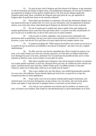 -31- En suite de quoi, tant le Seigneur que Son Amour et Sa Sagesse, et que justement
la ville de Jérusalem qui indique la même chose, sont parfaitement identiques; de sorte que le nombre 8
qui représente le Seigneur en tant qu'Être complet dans le UN, doit ensuite indiquer également
n'importe quelle autre chose, considérée de n'importe quel autre point de vue, qui représente le
Seigneur dans Sa perfection réunie et son caractère exhaustif.
               -32- Etant donné que Jérusalem Le représente, elle peut être réellement indiquée avec
tout autant de droit que le nombre huit. Et c’est le cas avec Jérusalem, cela l'est également en dernière
analyse, avec toute autre chose, étant donné que le Seigneur est sûrement Tout en tout, et partout.
                -33- De cela il résulte que le nombre huit, dans la sphère fixée, peut indiquer de
manière parfaitement exacte, aussi bien l'une que l'autre chose. A ce point vous dites certainement: Ce
que l'on fait avec le nombre huit, on doit le faire aussi avec les autres nombres.
                 -34    Cela est juste et certain; cependant, vous ne pourrez pas comprendre cela,
pleinement, dans sa profondeur, tant que vous restez encore attachés à vos nombres et à vos mesures
terrestres, et que vous êtes de l'avis que Dieu et les purs esprits doivent compter comme vous.
              -35- Et quand un prophète dit: *Mille années devant Dieu sont comme un seul jour, et
le nombre de tous les hommes est semblable à zéro devant le Seigneur*, que dites-vous de ce rapport
mathématique ?
                 -36- En effet, sans tort vous devriez cependant dire: Dieu a institué les années et les
jours, et Il a réuni l'année avec trois cent soixante cinq jours, et Il doit donc Lui-Même d'abord bien
avoir distingué les jours et les mois, autrement il ne Lui aurait pas été possible de faire suivre si bien
ordonnés et distincts, jours, mois et années, les uns après les autres.
               -37- Mais étant considéré que le Seigneur a fait cela de manière évidente, en calculant
avec la plus grande exactitude, et qu'Il sait, sûrement mieux que tous, de combien de jours consiste une
année, comment peut-Il, pour ainsi dire, oublier l'Ordre qu'Il a Lui-Même institué, et sans plus
l'observer, mettre sur le même plan, mille ans et un simple jour de l'année ?
              -38- Vous voyez, malgré cela, une telle phrase vous semble beaucoup plus naturelle,
car vous vous y êtes habitués, l'ayant entendu répéter pas mal de fois, et ayant fait à ce sujet des
comparaisons plus ou moins appropriées.
               -39- Si par contre vous n'en aviez jamais entendu parler jusqu'à maintenant, cela
sonnerait pour vous tout aussi étrangement, un peu comme si je vous disais; sept cent trente quatre
années sont égales à vingt sept jours et quelques heures, et une heure est une minute en soi.
                -40- Avec cela, je veux seulement vous montrer que les nombres, les années et les
jours, les heures et les minutes, dans l'esprit ne sont absolument pas ce qu'ils représentent sur la Terre;
 
