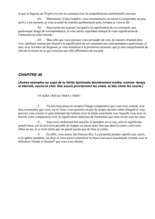 et que la Sagesse de l'Esprit n'a rien en commun avec la compréhension intellectuelle terrestre.
               -41- Maintenant, il faut l'espérer, vous commencerez au moins à comprendre un peu,
qu'il y a un moment, je vous ai parlé de manière parfaitement juste, lorsque je vous ai dit:
               -42- Vous auriez pu exposer, eu égard à la signification de cet ornement, une
quelconque image de correspondance, et vous auriez cependant indiqué la vraie signification de
l'ornement en cette rotonde.
                -43- Mais afin que vous puissiez vous persuader de cela, de manière d'autant plus
vive, attribuez comme par hasard à la signification de cet ornement une correspondance quelconque, et
moi, avec la Grâce du Seigneur, je vous montrerai à la prochaine occasion, que je suis complètement du
côté de la raison en ce qui concerne une telle affirmation de ma part.




CHAPITRE 46

(Autres exemples au sujet de la Vérité Spirituelle dernièrement traitée, comme: temps
et éternité, souris et chat. Des souris proviennent les chats, et des chats les souris.)


               -19 Juillet 1843-de 16h45 à 18h45-


               -1-    J'ai très bien perçu et compris l'image comparative que vous avez conçue, et je
dois reconnaître que vous, sur la Terre, vous pourriez en peu de temps, devenir riches d'argent si vous
pouviez vous assurer le gain principal des loteries avec la même exactitude avec laquelle vous avez su
trouver votre comparaison avec la signification intérieure de l'ornement que nous avons sous les yeux.
                 -2-      Vous avez réellement fait mouche. Cependant, en ce cas, cela ne signifie pas
grand-chose, car là où il n'est possible de frapper en aucun autre lieu que dans le centre, cela cesse
d'être un art, et ce n'est même pas un grand succès que de faire le centre.
               -3-     En effet, vous auriez très bien pu dire: La pyramide pointée signifie une souris,
et la sphère pendante, un chat; et vous auriez caractérisé la chose tout aussi exactement, comme avec la
définition *temps et éternité* que vous avez choisie.
 