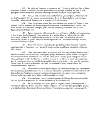 -22- En réalité, qu'est-ce que la musique en soi ? Considérée seulement dans sa forme
acoustique terrestre, la musique n'est autre qu'une exposition physique au moyen des sons, et donc,
perceptible depuis la sensation intérieure harmonique aux sens extérieurs les plus grossiers.
                -23- Donc, si cette sensation intérieure harmonique, ainsi exposée, extérieurement,
est déjà *musique*, alors la véritable sensation intérieure devra être d'autant plus la vraie musique,
puisqu'elle est justement le fondement de la musique extérieure elle-même.
               -24- Nous esprits, nous sentons dans notre bienheureuse saturation d'Amour, et nous
pensons à travers les formes qui du Seigneur jaillissent en nous, depuis la Lumière d'Amour. Cette
façon de sentir et de penser est notre plus grand bonheur, parce que justement en cela, la Vie du
Seigneur se manifeste en nous.
               -25- Pensez maintenant à l'harmonie. En nous le Seigneur est la Parole Fondamentale,
et donc le Vrai Son Fondamental. Notre saturation de la part du Seigneur est le second intervalle
harmonique; (un saut de tierce) la lumière émanée de cette saturation est le troisième intervalle
harmonique; (un saut de quinte) les formes variantes produites par l'ensemble harmonique de cette
lumière sont appelées mélodie.
               -26- Dans votre musique cependant, afin que celle-ci soit au maximum complète,
outre la mélodie et l'harmonie, vous y ajoutez le contrepoint qui complète de manière vive, le thème
déjà existant.
                 -27- Nous voulons voir si cela se rencontre aussi dans notre musique fondamentale ?
Mais certainement; car, qu'est-ce que l'échange réciproque d'idées et de formes, ou bien l'échange de
nos intimes sentiments bienheureux avec ceux des autres, sinon vraiment qu'un contrepoint musical
céleste, en lequel un frère bienheureux accueille le bonheur de son frère et le réunit harmoniquement
avec le bonheur des autres; et en ce bienheureux débordement, cette union et cette nouvelle séparation
l'un de l'autre deviennent semblables à un céleste grand oratorio, d'un art musical très parfait.
Comprenez vous cela à présent?
                -28- Vous demandez si l'on entend toujours une semblable musique ? En contre-partie
Je vous demande: quand entendez-vous de la musique sur la Terre ? Quand les musiciens se réunissent
dans ce but, et qu'après avoir donné le signal prescrit, ils commencent avec un chef à jouer de leurs
instruments bien accordés, sur un thème préalablement écrit et étudié.
               -29- Je vous réponds : bien c'est aussi le cas avec la Musique Fondamentale dans le
Ciel (en laquelle le Seigneur est le Créateur et le Directeur de cette Musique.).
                -30- En ces occasions, c'est-à-dire quand le Seigneur revient, comme à présent, le
sentiment bienheureux de tous les esprits célestes, est poussé à la sensibilité perceptive la plus grande;
et ce très haut degré du sentiment de suprême bonheur s'exprime harmoniquement (comme accord).
 