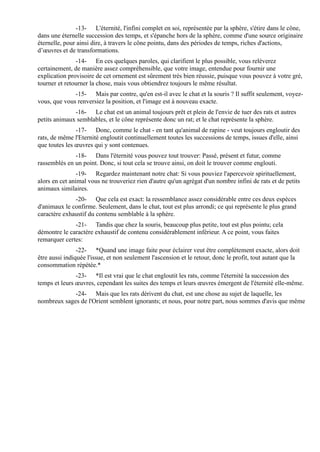 -13- L'éternité, l'infini complet en soi, représentée par la sphère, s'étire dans le cône,
dans une éternelle succession des temps, et s'épanche hors de la sphère, comme d'une source originaire
éternelle, pour ainsi dire, à travers le cône pointu, dans des périodes de temps, riches d'actions,
d’œuvres et de transformations.
               -14- En ces quelques paroles, qui clarifient le plus possible, vous relèverez
certainement, de manière assez compréhensible, que votre image, entendue pour fournir une
explication provisoire de cet ornement est sûrement très bien réussie, puisque vous pouvez à votre gré,
tourner et retourner la chose, mais vous obtiendrez toujours le même résultat.
              -15- Mais par contre, qu'en est-il avec le chat et la souris ? Il suffit seulement, voyez-
vous, que vous renversiez la position, et l'image est à nouveau exacte.
              -16- Le chat est un animal toujours prêt et plein de l'envie de tuer des rats et autres
petits animaux semblables, et le cône représente donc un rat; et le chat représente la sphère.
               -17- Donc, comme le chat - en tant qu'animal de rapine - veut toujours engloutir des
rats, de même l'Eternité engloutit continuellement toutes les successions de temps, issues d'elle, ainsi
que toutes les œuvres qui y sont contenues.
              -18- Dans l'éternité vous pouvez tout trouver: Passé, présent et futur, comme
rassemblés en un point. Donc, si tout cela se trouve ainsi, on doit le trouver comme englouti.
                -19- Regardez maintenant notre chat: Si vous pouviez l'apercevoir spirituellement,
alors en cet animal vous ne trouveriez rien d'autre qu'un agrégat d'un nombre infini de rats et de petits
animaux similaires.
              -20- Que cela est exact: la ressemblance assez considérable entre ces deux espèces
d'animaux le confirme. Seulement, dans le chat, tout est plus arrondi; ce qui représente le plus grand
caractère exhaustif du contenu semblable à la sphère.
              -21- Tandis que chez la souris, beaucoup plus petite, tout est plus pointu; cela
démontre le caractère exhaustif de contenu considérablement inférieur. A ce point, vous faites
remarquer certes:
                -22- *Quand une image faite pour éclairer veut être complètement exacte, alors doit
être aussi indiquée l'issue, et non seulement l'ascension et le retour, donc le profit, tout autant que la
consommation répétée.*
               -23- *Il est vrai que le chat engloutit les rats, comme l'éternité la succession des
temps et leurs œuvres, cependant les suites des temps et leurs œuvres émergent de l'éternité elle-même.
             -24- Mais que les rats dérivent du chat, est une chose au sujet de laquelle, les
nombreux sages de l'Orient semblent ignorants; et nous, pour notre part, nous sommes d'avis que même
 