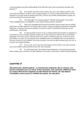 si nous possédions une pierre philosophale de la taille d'un soleil, nous ne pourrions résoudre cette
question !*
                -25- Il est certain, mes chers amis et frères, que, avec votre sagesse terrestre, cela
vous serait très difficile; toutefois, chez les sages antiques, il y avait un fatras de proverbes, à travers
lesquels un vrai sage aurait pu montrer qu'à la fin, à travers une certaine transformation cyclique, les
souris proviennent à nouveau des chats.
             -26- Vous dites déjà: "Les anciens disaient: *Similis simili gaudet*, c'est-à-dire:
*Tout semblable aime son semblable*, et une infinité d'autres dictons similaires."
                27-     Vous savez cependant qu'à la mort d'un animal, seul son esprit nerveux animal
monte dans un ordre supérieur; et le corps resté en arrière, comme un agrégat de puissances naturelles
inférieures, se dissout à nouveau et retourne *à travers le circuit* exactement au point qui est son
prédécesseur, selon l'ordre.
                -28- Le chat accueille en lui la vie de ce monde animal qu'il assimile en mangeant, et
il la promeut en lui à un degré supérieur; tandis que le corps du chat au contraire fait un mouvement
rétrograde, et les forces qui se trouvent encore en ce corps, se forment à nouveau, à travers le cycle
d'involution, en souris, et c'est pourquoi (tout semblable aime son semblable) aussi au chat plait son
être qui, à travers le cycle ordonné, est revenu en souris, et en tous ces petits animaux qui, avec lui, se
trouvent sur un degré analogue.
              -29- Et avec cela, vous voyez que cette image est aussi exacte, et en cette occasion,
nous avons éclairé le plus possible de tout côté votre ornement.
              -30- Et, étant donné qu'ici, du matériau trop transparent, on ne peut pas tirer grand
chose, rendons-nous aussitôt sur le plan supérieur, c'est-à-dire, au neuvième, et dans la dixième galerie.




CHAPITRE 47

(Neuvième plan, dixième galerie ; La transparence augmente. Qui ne voit pas, doit
toucher. Exemples pris à la nature. Autres exemples, mais spirituels. Différence entre
la Lumière dérivant de la Sagesse et celle dérivant de l'Amour. De cela dépend
l'invisibilité, comme aussi la, visibilité des esprits, de votre part.)
 