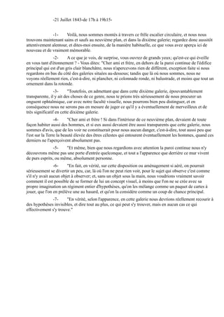 -21 Juillet 1843-de 17h à 19h15-


              -1-     Voilà, nous sommes montés à travers ce frêle escalier circulaire, et nous nous
trouvons maintenant sains et saufs au neuvième plan, et dans la dixième galerie; regardez donc aussitôt
attentivement alentour, et dites-moi ensuite, de la manière habituelle, ce que vous avez aperçu ici de
nouveau et de vraiment mémorable.
               -2-      A ce que je vois, de surprise, vous ouvrez de grands yeux; qu'est-ce qui éveille
en vous tant d'étonnement ? - Vous dites: "Cher ami et frère, en dehors de la paroi continue de l'édifice
principal qui est d'un gris clair blanchâtre, nous n'apercevons rien de différent, exception faite si nous
regardons en bas du côté des galeries situées au-dessous; tandis que là où nous sommes, nous ne
voyons réellement rien, c'est-à-dire, ni plancher, ni colonnade ronde, ni balustrade, et moins que tout un
ornement dans la rotonde.
                 -3-     "Toutefois, en admettant que dans cette dixième galerie, épouvantablement
transparente, il y ait des choses de ce genre, nous te prions très sérieusement de nous procurer un
onguent ophtalmique, car avec notre faculté visuelle, nous pourrons bien peu distinguer, et en
conséquence nous ne serons pas en mesure de juger ce qu'il y a éventuellement de merveilleux et de
très significatif en cette dixième galerie.
                 -4-     "Cher ami et frère ! Si dans l'intérieur de ce neuvième plan, devaient de toute
façon habiter aussi des hommes, et si eux aussi devaient être aussi transparents que cette galerie, nous
sommes d'avis, que de les voir ne constituerait pour nous aucun danger, c'est-à-dire, tout aussi peu que
l'est sur la Terre la beauté élevée des êtres célestes qui entourent éventuellement les hommes, quand ces
derniers ne l'aperçoivent absolument pas.
                -5-   "Et même, bien que nous regardions avec attention la paroi continue nous n'y
découvrons même pas une porte d'entrée quelconque, et tout a l'apparence que derrière ce mur vivent
de purs esprits, ou même, absolument personne.
                 -6-    "En fait, en vérité, sur cette disposition ou aménagement si aéré, on pourrait
sérieusement se divertir un peu, car, là où l'on ne peut rien voir, pour le sujet qui observe c'est comme
s'il n'y avait aucun objet à observer; et, sans un objet sous la main, nous voudrions vraiment savoir
comment il est possible de se former de lui un concept visuel, à moins que l'on ne se crée avec sa
propre imagination un régiment entier d'hypothèses, qu'on les mélange comme un paquet de cartes à
jouer, que l'on en prélève une au hasard, et qu'on la considère comme un coup de chance principal.
              -7-      "En vérité, selon l'apparence, en cette galerie nous devrions réellement recourir à
des hypothèses invisibles, et dire tout au plus, ce qui peut s'y trouver, mais en aucun cas ce qui
effectivement s'y trouve."
 