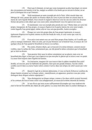 -19- Parce que le diamant, en tant que corps transparent au plus haut degré, en raison
des circonstances de lumière et de feu, malgré sa solidité et les bords qui en suivent la forme, on ne
peut le distinguer de ce qui l'entoure.
               -20- Voilà maintenant un autre exemple pris de la Terre: Allez ensuite dans une
fabrique de verre, prenez des perles ou d'autres objets de verre et jetez-les dans un creuset dans la
masse de verre liquide brûlant; fixez ensuite le regard et décrivez-vous les uns aux autres les diverses
formes des perles et des objets que vous aurez jetés; naturellement vous n'en apercevrez aucun.
               -21- Et maintenant, voici un exemple plus proche de vous ! Mettez dans un verre très
propre, transparent, de l'eau propre, et essayez d'apercevoir la partie interne du verre ainsi rempli,
contre laquelle l'eau prend appui; même cela ne vous sera pas possible. Autres exemples:
               -22- Plongez un verre très propre dans de l'eau propre également, et essayez
également d'apercevoir la partie interne et celle des bords du verre, et vous verrez que vous n'y
réussirez pas.
              -23- Il en arrive tout autant avec un verre bien propre d'une fenêtre, où il semble que
celui-ci manque totalement. Allez en outre, par un jour brumeux sur le bord de l'eau, et essayez de voir
quelque chose de l'eau quand le brouillard se trouve à sa surface.
                -24- Par contre, d'autres objets, qui se trouvent à la même distance, seraient encore
visibles, mais la surface de l'eau, certainement pas, car elle prend la même coloration que le brouillard
qui se tient au-dessus.
               -25- Vous pourrez faire aussi la même constatation sur un glacier, mais avec un
brouillard plus léger; si bien que vous n'apercevrez pas non plus le glacier qui se trouve sous vos pieds.
La cause tient toujours dans l'égalité de lumière.
              -26- En conclusion, imaginez de vous trouver dans la sphère mondiale d'un soleil
double, où souvent, pour les habitants des planètes, bien qu'à une grande distance, l'un des soleils
semble couvrir dans sa course l'autre soleil, comme il arrive dans une éclipse de soleil causée par votre
lune.
               -27- Quand il s'agit de ce dernier phénomène, il vous est facile d'observer combien du
disque lunaire est passé sur le disque solaire - naturellement, en apparence; pourriez-vous par contre
distinguer deux disques solaires superposés ?
                -28- Vous distingueriez un disque unique, comme si les deux soleils avaient fusionné;
et les contours de l'un et l'autre soleil vous échapperaient, en raison de la même intensité de lumière.
                 -29- Je suis d'avis que nous avons suffisamment d'exemples qui vous rendront très
clair le fait de l'invisibilité des objets de cette galerie. La cause tient donc dans la couleur identique et
 