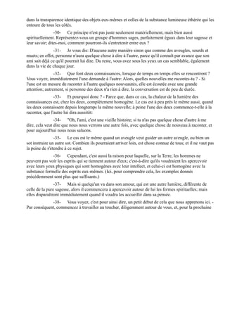 dans la transparence identique des objets eux-mêmes et celles de la substance lumineuse éthérée qui les
entoure de tous les côtés.
                -30- Ce principe n'est pas juste seulement matériellement, mais bien aussi
spirituellement. Représentez-vous un groupe d'hommes sages, parfaitement égaux dans leur sagesse et
leur savoir; dites-moi, comment pourront-ils s'entretenir entre eux ?
               -31- Je vous dis: D'aucune autre manière sinon que comme des aveugles, sourds et
muets; en effet, personne n'aura quelque chose à dire à l'autre, parce qu'il connaît par avance que son
ami sait déjà ce qu'il pourrait lui dire. Du reste, vous avez sous les yeux un cas semblable, également
dans la vie de chaque jour.
                -32- Que font deux connaissances, lorsque de temps en temps elles se rencontrent ?
Vous voyez, immédiatement l'une demande à l'autre: Alors, quelles nouvelles me racontes-tu ? - Si
l'une est en mesure de raconter à l'autre quelques nouveautés, elle est écoutée avec une grande
attention; autrement, si personne des deux n'a rien à dire, la conversation est de peu de durée.
                -33- Et pourquoi donc ? - Parce que, dans ce cas, la chaleur de la lumière des
connaissances est, chez les deux, complètement homogène. Le cas est à peu près le même aussi, quand
les deux connaissent depuis longtemps la même nouvelle; à peine l'une des deux commence-t-elle à la
raconter, que l'autre lui dira aussitôt:
                -34- "Oh, l'ami, c'est une vieille histoire; si tu n'as pas quelque chose d'autre à me
dire, cela veut dire que nous nous verrons une autre fois, avec quelque chose de nouveau à raconter, et
pour aujourd'hui nous nous saluons.
                -35- Le cas est le même quand un aveugle veut guider un autre aveugle, ou bien un
sot instruire un autre sot. Combien ils pourraient arriver loin, est chose connue de tous; et il ne vaut pas
la peine de s'étendre à ce sujet.
              -36- Cependant, c'est aussi la raison pour laquelle, sur la Terre, les hommes ne
peuvent pas voir les esprits qui se tiennent autour d'eux; c'est-à-dire qu'ils voudraient les apercevoir
avec leurs yeux physiques qui sont homogènes avec leur intellect, et celui-ci est homogène avec la
substance formelle des esprits eux-mêmes. (Ici, pour comprendre cela, les exemples donnés
précédemment sont plus que suffisants.)
                -37- Mais si quelqu'un va dans son amour, qui est une autre lumière, différente de
celle de la pure sagesse, alors il commencera à apercevoir autour de lui les formes spirituelles; mais
elles disparaîtront immédiatement quand il voudra les accueillir dans sa pensée.
             -38- Vous voyez, c'est pour ainsi dire, un petit début de cela que nous apprenons ici. -
Par conséquent, commencez à travailler au toucher, diligemment autour de vous, et, pour la prochaine
 