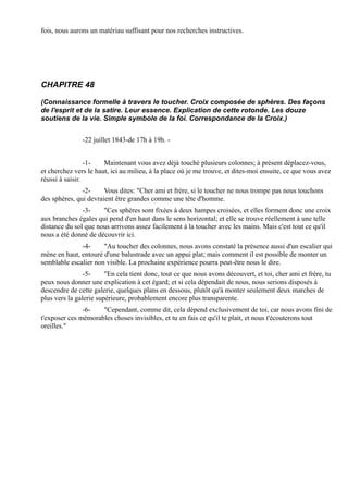 fois, nous aurons un matériau suffisant pour nos recherches instructives.




CHAPITRE 48

(Connaissance formelle à travers le toucher. Croix composée de sphères. Des façons
de l'esprit et de la satire. Leur essence. Explication de cette rotonde. Les douze
soutiens de la vie. Simple symbole de la foi. Correspondance de la Croix.)


               -22 juillet 1843-de 17h à 19h. -


                 -1-   Maintenant vous avez déjà touché plusieurs colonnes; à présent déplacez-vous,
et cherchez vers le haut, ici au milieu, à la place où je me trouve, et dites-moi ensuite, ce que vous avez
réussi à saisir.
               -2-     Vous dites: "Cher ami et frère, si le toucher ne nous trompe pas nous touchons
des sphères, qui devraient être grandes comme une tête d'homme.
               -3-    "Ces sphères sont fixées à deux hampes croisées, et elles forment donc une croix
aux branches égales qui pend d'en haut dans le sens horizontal; et elle se trouve réellement à une telle
distance du sol que nous arrivons assez facilement à la toucher avec les mains. Mais c'est tout ce qu'il
nous a été donné de découvrir ici.
              -4-     "Au toucher des colonnes, nous avons constaté la présence aussi d'un escalier qui
mène en haut, entouré d'une balustrade avec un appui plat; mais comment il est possible de monter un
semblable escalier non visible. La prochaine expérience pourra peut-être nous le dire.
                -5-     "En cela tient donc, tout ce que nous avons découvert, et toi, cher ami et frère, tu
peux nous donner une explication à cet égard; et si cela dépendait de nous, nous serions disposés à
descendre de cette galerie, quelques plans en dessous, plutôt qu'à monter seulement deux marches de
plus vers la galerie supérieure, probablement encore plus transparente.
               -6-   "Cependant, comme dit, cela dépend exclusivement de toi, car nous avons fini de
t'exposer ces mémorables choses invisibles, et tu en fais ce qu'il te plait, et nous t'écouterons tout
oreilles."
 