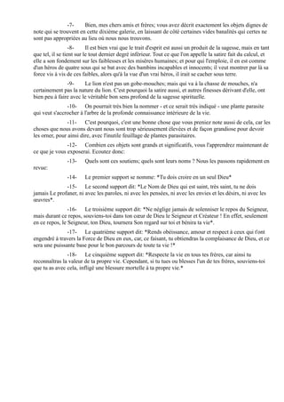 -7-     Bien, mes chers amis et frères; vous avez décrit exactement les objets dignes de
note qui se trouvent en cette dixième galerie, en laissant de côté certaines vides banalités qui certes ne
sont pas appropriées au lieu où nous nous trouvons.
                  -8-     Il est bien vrai que le trait d'esprit est aussi un produit de la sagesse, mais en tant
que tel, il se tient sur le tout dernier degré inférieur. Tout ce que l'on appelle la satire fait du calcul, et
elle a son fondement sur les faiblesses et les misères humaines; et pour qui l'emploie, il en est comme
d'un héros de quatre sous qui se bat avec des bambins incapables et innocents; il veut montrer par là sa
force vis à vis de ces faibles, alors qu'à la vue d'un vrai héros, il irait se cacher sous terre.
               -9-     Le lion n'est pas un gobe-mouches; mais qui va à la chasse de mouches, n'a
certainement pas la nature du lion. C'est pourquoi la satire aussi, et autres finesses dérivant d'elle, ont
bien peu à faire avec le véritable bon sens profond de la sagesse spirituelle.
               -10- On pourrait très bien la nommer - et ce serait très indiqué - une plante parasite
qui veut s'accrocher à l'arbre de la profonde connaissance intérieure de la vie.
                -11- C'est pourquoi, c'est une bonne chose que vous preniez note aussi de cela, car les
choses que nous avons devant nous sont trop sérieusement élevées et de façon grandiose pour devoir
les orner, pour ainsi dire, avec l'inutile feuillage de plantes parasitaires.
               -12- Combien ces objets sont grands et significatifs, vous l'apprendrez maintenant de
ce que je vous exposerai. Ecoutez donc:
                -13-    Quels sont ces soutiens; quels sont leurs noms ? Nous les passons rapidement en
revue:
                -14-    Le premier support se nomme: *Tu dois croire en un seul Dieu*
              -15- Le second support dit: *Le Nom de Dieu qui est saint, très saint, tu ne dois
jamais Le profaner, ni avec les paroles, ni avec les pensées, ni avec les envies et les désirs, ni avec les
œuvres*.
                -16- Le troisième support dit: *Ne néglige jamais de solenniser le repos du Seigneur,
mais durant ce repos, souviens-toi dans ton cœur de Dieu le Seigneur et Créateur ! En effet, seulement
en ce repos, le Seigneur, ton Dieu, tournera Son regard sur toi et bénira ta vie*.
               -17- Le quatrième support dit: *Rends obéissance, amour et respect à ceux qui t'ont
engendré à travers la Force de Dieu en eux, car, ce faisant, tu obtiendras la complaisance de Dieu, et ce
sera une puissante base pour le bon parcours de toute ta vie !*
               -18- Le cinquième support dit: *Respecte la vie en tous tes frères, car ainsi tu
reconnaîtras la valeur de ta propre vie. Cependant, si tu tues ou blesses l'un de tes frères, souviens-toi
que tu as avec cela, infligé une blessure mortelle à ta propre vie.*
 