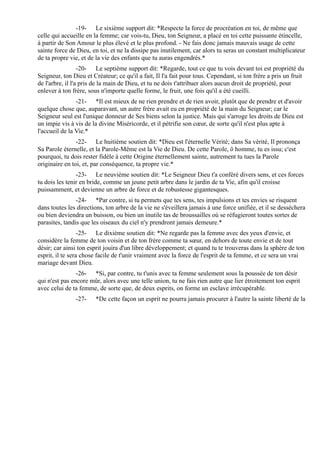-19- Le sixième support dit: *Respecte la force de procréation en toi, de même que
celle qui accueille en la femme; car vois-tu, Dieu, ton Seigneur, a placé en toi cette puissante étincelle,
à partir de Son Amour le plus élevé et le plus profond. - Ne fais donc jamais mauvais usage de cette
sainte force de Dieu, en toi, et ne la dissipe pas inutilement, car alors tu seras un constant multiplicateur
de ta propre vie, et de la vie des enfants que tu auras engendrés.*
                  -20- Le septième support dit: *Regarde, tout ce que tu vois devant toi est propriété du
Seigneur, ton Dieu et Créateur; ce qu'il a fait, Il l'a fait pour tous. Cependant, si ton frère a pris un fruit
de l'arbre, il l'a pris de la main de Dieu, et tu ne dois t'attribuer alors aucun droit de propriété, pour
enlever à ton frère, sous n'importe quelle forme, le fruit, une fois qu'il a été cueilli.
                -21- *Il est mieux de ne rien prendre et de rien avoir, plutôt que de prendre et d'avoir
quelque chose que, auparavant, un autre frère avait eu en propriété de la main du Seigneur; car le
Seigneur seul est l'unique donneur de Ses biens selon la justice. Mais qui s'arroge les droits de Dieu est
un impie vis à vis de la divine Miséricorde, et il pétrifie son cœur, de sorte qu'il n'est plus apte à
l'accueil de la Vie.*
                -22- Le huitième soutien dit: *Dieu est l'éternelle Vérité; dans Sa vérité, Il prononça
Sa Parole éternelle, et la Parole-Même est la Vie de Dieu. De cette Parole, ô homme, tu es issu; c'est
pourquoi, tu dois rester fidèle à cette Origine éternellement sainte, autrement tu tues la Parole
originaire en toi, et, par conséquence, ta propre vie.*
                -23- Le neuvième soutien dit: *Le Seigneur Dieu t'a conféré divers sens, et ces forces
tu dois les tenir en bride, comme un jeune petit arbre dans le jardin de ta Vie, afin qu'il croisse
puissamment, et devienne un arbre de force et de robustesse gigantesques.
                -24- *Par contre, si tu permets que tes sens, tes impulsions et tes envies se risquent
dans toutes les directions, ton arbre de la vie ne s'éveillera jamais à une force unifiée, et il se desséchera
ou bien deviendra un buisson, ou bien un inutile tas de broussailles où se réfugieront toutes sortes de
parasites, tandis que les oiseaux du ciel n'y prendront jamais demeure.*
                  -25- Le dixième soutien dit: *Ne regarde pas la femme avec des yeux d'envie, et
considère la femme de ton voisin et de ton frère comme ta sœur, en dehors de toute envie et de tout
désir; car ainsi ton esprit jouira d'un libre développement; et quand tu te trouveras dans la sphère de ton
esprit, il te sera chose facile de t'unir vraiment avec la force de l'esprit de ta femme, et ce sera un vrai
mariage devant Dieu.
                -26- *Si, par contre, tu t'unis avec ta femme seulement sous la poussée de ton désir
qui n'est pas encore mûr, alors avec une telle union, tu ne fais rien autre que lier étroitement ton esprit
avec celui de ta femme, de sorte que, de deux esprits, on forme un esclave irrécupérable.
               -27-     *De cette façon un esprit ne pourra jamais procurer à l'autre la sainte liberté de la
 