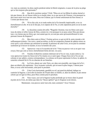 vie; mais au contraire, les deux esprits perdront même la liberté originaire, à cause de la prise au piège
qui se fera toujours plus puissante.*
                -28- Que dit le onzième soutien ? Il dit: *Dieu est en Lui-Même le même éternel et
très pur Amour; de cet Amour infini tu es résulté; donc, tu es une œuvre de l'Amour; c'est pourquoi tu
dois aussi saisir avec tout ton cœur, Dieu ton Créateur, qui t'a formé entièrement de Son Amour, et
L'aimer par-dessus tout.
              -29- *Si tu fais cela, tu te rends maître de la Vie éternelle impérissable, et tu vis
éternellement en elle. Si tu ne le fais pas, tu te sépares de la Vie, et cette séparation porte en soi la mort
éternelle.*
                -30- Le douzième soutien dit enfin: *Regarde ô homme, tous tes frères sont aussi
issus du même et infini Amour de Dieu, comme toi; c'est pourquoi tu ne peux aimer Dieu par-dessus
tout, s tu n'aimes pas tes frères qui, tout autant que toi, ne sont pas autre qu'essentiellement le tout-
puissant Amour du Seigneur.*
                -31- Mes chers amis et frères ! J'estime qu'avec ce qui est dit là, notre rotonde a été
suffisamment éclairée. Une croix y pend au milieu, et elle est composées d'autant de sphères mises en
croix qu'il y a de colonnes qui entourent la rotonde; la présence de cette Croix, on ne peut la constater
seulement qu’à travers le toucher, et avec la lumière des yeux.
               -32- Apercevez- vous ici le mystère de la foi ? Vous ne pouvez voir ce en quoi vous
croyez, bien que cela se trouve éternellement ferme devant, vos yeux.
              -33- Touchez d’abord les soutiens intérieurs de la Vie en vous, et puis entrez-y. Là
vous apercevrez toutes les forces de la Vie réunies en ce saint signe. Chaque force de la Vie est une
colonne et une sphère, comme correspondance. La colonne est là pour représenter la force, la sphère, le
caractère exhaustif de la Vie en chacune de ses branches.
               -34- La Croix, placée sur votre Terre, est, dans son ensemble, une image de la Foi ;
dans ses détails elle représente : Avec la poutre verticale, qui est aussi la plus longue, l’amour pour
Dieu, et avec celle horizontale, celui pour le prochain.
                -35- Cette Croix horizontale, parallèle au sol, qui pend du plafond, indique au
contraire la Sagesse, c’est-à-dire la lumière de l'Esprit dans sa totalité, et, dans les détails, le pur amour
céleste qui est égal en Dieu, pour Dieu comme pour le prochain.
              -36- Vous voyez, ceci est la Sagesse la plus profonde qui se trouve dans le grand
mystère de la Croix, de même que dans les *douze apôtres* que le Seigneur avait choisis.
               Maintenant, vous pouvez saisir tout cela; mais comment ? Avec l'Amour.
 