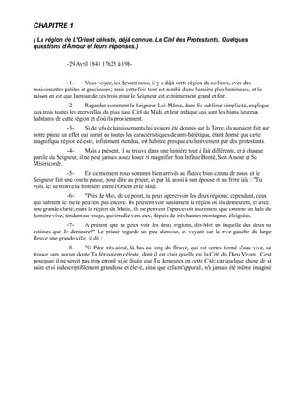 CHAPITRE 1

( La région de L'Orient céleste, déjà connue. Le Ciel des Protestants. Quelques
questions d'Amour et leurs réponses.)


               -29 Avril 1843 17h25 à 19h-


               -1-     Vous voyez, ici devant nous, il y a déjà cette région de collines, avec des
maisonnettes petites et gracieuses; mais cette fois tout est nimbé d'une lumière plus lumineuse, et la
raison en est que l'amour de ces trois pour le Seigneur est extrêmement grand et fort.
               -2-      Regarder comment le Seigneur Lui-Même, dans Sa sublime simplicité, explique
aux trois toutes les merveilles du plus haut Ciel du Midi, et leur indique qui sont les biens heureux
habitants de cette région et d'où ils proviennent.
               -3-     Si de tels éclaircissements lui avaient été donnés sur la Terre, ils auraient fait sur
notre prieur un effet qui aurait eu toutes les caractéristiques de anti-hérétique, étant donné que cette
magnifique région céleste, infiniment étendue, est habitée presque exclusivement par des protestants.
              -4-      Mais à présent, il se trouve dans une lumière tout à fait différente, et à chaque
parole du Seigneur, il ne peut jamais assez louer et magnifier Son Infinie Bonté, Son Amour et Sa
Miséricorde.
                 -5-     En ce moment nous sommes bien arrivés au fleuve bien connu de nous, et le
Seigneur fait une courte pause, pour dire au prieur, et par là, aussi à son épouse et au frère laïc : "Tu
vois, ici se trouve la frontière entre l'Orient et le Midi.
                -6-     "Près de Moi, de ce point, tu peux apercevoir les deux régions; cependant, ceux
qui habitent ici ne le peuvent pas encore. Ils peuvent voir seulement la région où ils demeurent, et avec
une grande clarté; mais la région du Matin, ils ne peuvent l'apercevoir autrement que comme un halo de
lumière vive, tendant au rouge, qui irradie vers eux, depuis de très hautes montagnes éloignées.
              -7-      A présent que tu peux voir les deux régions, dis-Moi en laquelle des deux tu
estimes que Je demeure?" Le prieur regarde un peu alentour, et voyant sur la rive gauche du large
fleuve une grande ville, il dit :
                -8-      "O Père très aimé, là-bas au long du fleuve, qui est certes formé d'eau vive, se
trouve sans aucun doute Ta Jérusalem céleste, dont il est clair qu'elle est la Cité du Dieu Vivant. C'est
pourquoi il ne serait pas trop erroné si je disais que Tu demeures en cette Cité; car quelque chose de si
saint et si indescriptiblement grandiose et élevé, ainsi que cela m'apparaît, n'a jamais été même imaginé
 