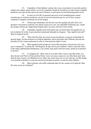 -31- Cependant, à l'état habituel, comme chez vous, on prononce ici aussi des paroles;
malgré cela, chaque esprit céleste a ici en lui, la parfaite faculté de tout percevoir, dans la plus complète
harmonie, ainsi que de faire percevoir aussi à d'autres, ce qu'il pense et sent harmoniquement en lui.
              -32- Et ainsi toi (A.H.W.) tu pourrais percevoir en toi immédiatement comme
exécutée par un orchestre nombreux, une de ces œuvres musicales que toi, sur la Terre, tu peux
composer et imaginer seulement sur un ton unique.
               -33- J'estime que maintenant, tout devrait vous être quelque peu plus clair; c'est
pourquoi vous pourrez à présent vous réjouir un peu avec moi, aux splendides harmonies qui, venant
des troupes célestes qui s'approchent toujours plus vers nous, arrivent à notre oreille.
               -34- Cependant, regardez aussi notre prieur qui, en raison d'une très grande joie, ne
sait où donner de la tête, et qui justement maintenant demande au Seigneur : "Que signifie tout cela?"
Mais le Seigneur lui dit :
                -35- "Mon cher fils aimé, aie encore un peu de patience, et perçois la béatitude du
premier degré. Au bon moment et à l'endroit approprié, tout te deviendra clair. D'abord, nous devons
atteindre la Cité, et puis seulement en celle-ci, nous pourrons régler le reste;
               -36- Mais regarde le petit groupe qui vient à Ma rencontre, et devine qui sont ceux
qui le composent." Le prieur dit: "Oh Seigneur, de quoi devrais-je le déduire ? Qu'ils soient des frères
et des anges suprêmement bienheureux, c'est certain; mais quels sont leurs noms, jamais je ne pourrais
le deviner."
                -37- Le Seigneur dit : "Bien, alors Je te le dirai, Moi: ceux-ci sont Mes frères. Les
deux devant sont Pierre et Paul; derrière Pierre, viens vers nous, comme tu vois, Mon bien-aimé Jean;
derrière Jean, tu peux voir Matthieu et Luc; Marc, par contre nous suit, et c'est celui qui, sur Ma charge,
vous chercha le premier; et ceux qui suivent encore plus en arrière, ce sont les autres Apôtres.
                -38- Mais à présent, cela suffit; seulement dans la Cité, comme Je l'ai déjà dit, Mon
fils aimé, suivra la révélation!"
 