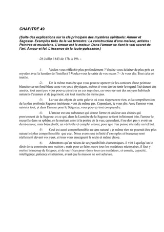 CHAPITRE 49

(Suite des explications sur la clé principale des mystères spirituels: Amour et
Sagesse. Exemples tirés de la vie terrestre: La construction d'une maison; artistes :
Peintres et musiciens. L'amour est le moteur. Dans l'amour se tient le vrai secret de
l'art. Amour et foi. L'essence de la toute-puissance.)


               -26 Juillet 1843-de 17h. à 19h. -


              -1-     Voulez-vous réfléchir plus profondément ? Voulez-vous éclairer de plus près ce
mystère avec la lumière de l'intellect ? Voulez-vous le saisir de vos mains ? - Je vous dis: Tout cela est
inutile.
               -2-     De la même manière que vous pouvez apercevoir les contours d'une peinture
blanche sur un fond blanc avec vos yeux physiques, même si vous deviez tenir le regard fixé durant des
années, tout aussi peu vous pouvez pénétrer en ces mystères, en vous servant des moyens habituels
naturels d'examen et de jugement, car tout marche du même pas.
                 -3-     La vue des objets de cette galerie où vous n'apercevez rien, et la compréhension
de la plus profonde Sagesse intérieure, vont du même pas. Cependant, je vous dis: Avec l'amour vous
saisirez tout, et dans l'amour pour le Seigneur, vous pouvez tout comprendre.
               -4-     L'amour est une substance qui donne forme et couleur aux choses qui
proviennent de la Sagesse; et ce qui, dans la Lumière de la Sagesse se tient infiniment loin, l'amour le
recueille dans sa sphère, en le mettant ainsi à la portée de la vue; cependant, il ne doit pas y avoir un
demi-amour, mais bien plutôt, un véritable et complet amour, pour que l’on puisse atteindre un tel but.
                -5-   Ceci est aussi compréhensible au sens naturel ; et même rien ne pourrait être plus
naturel et plus compréhensible que ceci. Nous avons une infinité d’exemples et beaucoup sont
réellement devant vos yeux, et tous vous enseignent la seule et même chose.
                -6-     Admettons qu’en raison de ses possibilités économiques, il vint à quelqu’un le
désir de se construire une maison ; mais pour ce faire, outre tous les matériaux nécessaires, il faut y
mettre beaucoup de fatigues, et de sacrifices pour réunir tous ces matériaux, et ensuite, capacité,
intelligence, patience et attention, avant que la maison ne soit achevée.
 