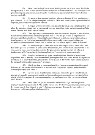 -7-      Donc, avec la simple envie et une pensée joyeuse, on ne peut certes rien édifier ;
mais par contre, si dans le cœur de celui qui voudrait édifier un semblable travail s’est éveillé en lui un
grand amour pour cette maison, alors toutes les conditions que réclame une telle œuvre s’affrontent
avec un grand zèle.
               -8-     Et, au fur et à mesure que les choses mûrissent, l’amour devient aussi toujours
plus véhément ; et à la fin, tout prend sa place véritable et fixée, étant donné que de sages mains savent
organiser, sous l'impulsion de l'amour créateur.
              -9-    Lorsque, le travail accompli, vous passerez devant, et vous verrez que là où à la
place des matériaux mis en vrac, se présentera à vous une magnifique petite maison, vous direz: Voila
ce que l'homme peut faire à travers l'amour.
               -10- Vous objecterez certainement que, sans les matériaux, l'argent, la main d’œuvre,
le constructeur, la maison ne serait certes pas née; mais je vous dis que ce sont là simplement les
éléments secondaires, tandis que l'élément de base c'est l'amour, en tant que pierre fondamentale de
toute la maison; car c'est lui qui a rassemblé les éléments secondaires, et non pas les éléments
secondaires qui ont rassemblé l'amour pour la maison, car ceux-ci sont séparés chacun de leur côté.
               -11- Et maintenant que la chose est achevée, chacun peut voir sa forme utile à son
but, tandis que sans le véritable et ferme amour de son maître, tous les matériaux seraient restés là en
vrac, dans un chaos sans forme, dans leur état d'origine. J'estime que cet exemple est valable si
évidemment, qu'il n'y a pas besoin d'autres explications. Passons donc à un autre exemple.
               -12- Imaginez un homme qui, grâce à son imagination formelle, a beaucoup de
dispositions pour la peinture. Cet homme tire une grande jouissance de la vue d’œuvres de ce genre, de
même que de la nature elle-même, ce qui éveille en lui le désir de devenir lui-même un artiste; mais il
lui manque le sérieux nécessaire pour s'y appliquer.
                 -13- Quelle est donc la cause pour laquelle cet homme, avec des dispositions aussi
brillantes, n'a pas encore saisi le crayon et le pinceau, et ne s'est pas mis à étudier sérieusement les
éléments principaux d'un tel art ?
                -14- Je vous le dis: A cet homme il ne manque rien d'autre que le véritable amour
pour cet art; quand il sera vraiment pénétré par l'amour, alors nous commencerons à apercevoir bien
vite de très belles esquisses de notre nouveau peintre, auxquelles suivront bien vite de magnifiques
chefs d’œuvre.
                -15- Dans un tel cas, qui est le véritable informateur ? - Qui unit l'imagination
intérieure aux formes extérieures ? - Qui unit les formes ainsi développées, au moyen du pinceau, avec
les couleurs, sur le fond blanc de la toile ? - Estimez-vous que ceci dépende des bons maîtres et
instructeurs, ou bien de quelque très beau modèle ?
 