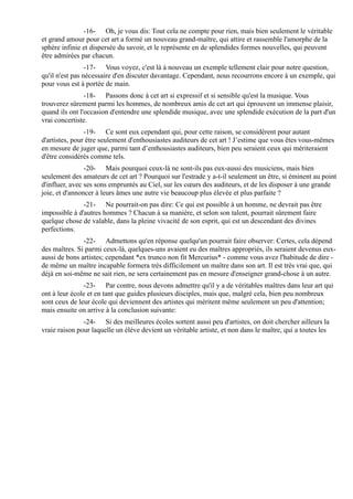 -16- Oh, je vous dis: Tout cela ne compte pour rien, mais bien seulement le véritable
et grand amour pour cet art a formé un nouveau grand-maître, qui attire et rassemble l'amorphe de la
sphère infinie et dispersée du savoir, et le représente en de splendides formes nouvelles, qui peuvent
être admirées par chacun.
                 -17- Vous voyez, c'est là à nouveau un exemple tellement clair pour notre question,
qu'il n'est pas nécessaire d'en discuter davantage. Cependant, nous recourrons encore à un exemple, qui
pour vous est à portée de main.
                -18- Passons donc à cet art si expressif et si sensible qu'est la musique. Vous
trouverez sûrement parmi les hommes, de nombreux amis de cet art qui éprouvent un immense plaisir,
quand ils ont l'occasion d'entendre une splendide musique, avec une splendide exécution de la part d'un
vrai concertiste.
                -19- Ce sont eux cependant qui, pour cette raison, se considèrent pour autant
d'artistes, pour être seulement d'enthousiastes auditeurs de cet art ! J’estime que vous êtes vous-mêmes
en mesure de juger que, parmi tant d’enthousiastes auditeurs, bien peu seraient ceux qui mériteraient
d'être considérés comme tels.
                -20- Mais pourquoi ceux-là ne sont-ils pas eux-aussi des musiciens, mais bien
seulement des amateurs de cet art ? Pourquoi sur l'estrade y a-t-il seulement un être, si éminent au point
d'influer, avec ses sons empruntés au Ciel, sur les cœurs des auditeurs, et de les disposer à une grande
joie, et d'annoncer à leurs âmes une autre vie beaucoup plus élevée et plus parfaite ?
               -21- Ne pourrait-on pas dire: Ce qui est possible à un homme, ne devrait pas être
impossible à d'autres hommes ? Chacun à sa manière, et selon son talent, pourrait sûrement faire
quelque chose de valable, dans la pleine vivacité de son esprit, qui est un descendant des divines
perfections.
               -22- Admettons qu'en réponse quelqu'un pourrait faire observer: Certes, cela dépend
des maîtres. Si parmi ceux-là, quelques-uns avaient eu des maîtres appropriés, ils seraient devenus eux-
aussi de bons artistes; cependant *ex trunco non fit Mercurius* - comme vous avez l'habitude de dire -
de même un maître incapable formera très difficilement un maître dans son art. Il est très vrai que, qui
déjà en soi-même ne sait rien, ne sera certainement pas en mesure d'enseigner grand-chose à un autre.
               -23- Par contre, nous devons admettre qu'il y a de véritables maîtres dans leur art qui
ont à leur école et en tant que guides plusieurs disciples, mais que, malgré cela, bien peu nombreux
sont ceux de leur école qui deviennent des artistes qui méritent même seulement un peu d'attention;
mais ensuite on arrive à la conclusion suivante:
               -24- Si des meilleures écoles sortent aussi peu d'artistes, on doit chercher ailleurs la
vraie raison pour laquelle un élève devient un véritable artiste, et non dans le maître, qui a toutes les
 
