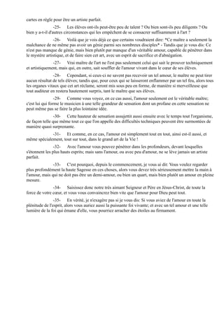 cartes en règle pour être un artiste parfait.
                 -25- Les élèves ont-ils peut-être peu de talent ? Ou bien sont-ils peu diligents ? Ou
bien y a-t-il d'autres circonstances qui les empêchent de se consacrer suffisamment à l'art ?
               -26- Voilà que je vois déjà ce que certains voudraient dire: *Ce maître a seulement la
malchance de ne même pas avoir un génie parmi ses nombreux disciples* - Tandis que je vous dis: Ce
n'est pas manque de génie, mais bien plutôt par manque d'un véritable amour, capable de pénétrer dans
le mystère artistique, et de faire sien cet art, avec un esprit de sacrifice et d'abnégation.
               -27- Vrai maître de l'art ne l'est pas seulement celui qui sait le prouver techniquement
et artistiquement, mais qui, en outre, sait souffler de l'amour vivant dans le cœur de ses élèves.
               -28- Cependant, si ceux-ci ne savent pas recevoir un tel amour, le maître ne peut tirer
aucun résultat de tels élèves; tandis que, pour ceux qui se laisseront enflammer par un tel feu, alors tous
les organes vitaux que cet art réclame, seront mis sous peu en forme, de manière si merveilleuse que
tout auditeur en restera hautement surpris, tant le maître que ses élèves.
                 -29- Comme vous voyez, en ce cas aussi, l'amour seulement est le véritable maître;
c'est lui qui forme le musicien à une telle grandeur de sensation dont un profane en cette sensation ne
peut même pas se faire la plus lointaine idée.
                -30- Cette hauteur de sensation assujettit aussi ensuite avec le temps tout l'organisme,
de façon telle que même tout ce que l'on appelle des difficultés techniques peuvent être surmontées de
manière quasi surprenante.
             -31- Et comme, en ce cas, l'amour est simplement tout en tout, ainsi est-il aussi, et
même spécialement, tout sur tout, dans le grand art de la Vie !
                -32- Avec l'amour vous pouvez pénétrer dans les profondeurs, devant lesquelles
s'étonnent les plus hauts esprits; mais sans l'amour, ou avec peu d'amour, ne se lève jamais un artiste
parfait.
               -33- C'est pourquoi, depuis le commencement, je vous ai dit: Vous voulez regarder
plus profondément la haute Sagesse en ces choses, alors vous devez très sérieusement mettre la main à
l'amour, mais qui ne doit pas être un demi-amour, ou bien un quart, mais bien plutôt un amour en pleine
mesure.
               -34- Saisissez donc notre très aimant Seigneur et Père en Jésus-Christ, de toute la
force de votre cœur, et vous vous convaincrez bien vite que l'amour pour Dieu peut tout.
                -35- En vérité, je n'exagère pas si je vous dis: Si vous aviez de l'amour en toute la
plénitude de l'esprit, alors vous auriez aussi la puissante foi vivante; et avec un tel amour et une telle
lumière de la foi qui émane d'elle, vous pourriez arracher des étoiles au firmament.
 