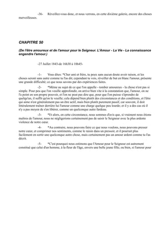 -36-   Réveillez-vous donc, et nous verrons, en cette dixième galerie, encore des choses
merveilleuses.




CHAPITRE 50

(De l'être amoureux et de l'amour pour le Seigneur. L'Amour - La Vie - La connaissance
engendre l'amour.)


                 -27 Juillet 1843-de 16h30 à 18h45-


               -1-     Vous dites: *Cher ami et frère, tu peux sans aucun doute avoir raison, et les
choses seront sans autre comme tu l'as dit; cependant tu vois, réveiller de but en blanc l'amour, présente
une grande difficulté; ce que nous savons par des expériences faites.
                -2-      *Même au sujet de ce que l'on appelle - tomber amoureux - la chose n'est pas si
simple. Pour peu que l'on veuille approfondir, on arrive bien vite à la constatation que, l'amour, on ne
l'a point en son propre pouvoir, et l'on ne peut pas dire que, pour que l'on puisse s'éprendre de
quelqu'un, il suffit qu'on le veuille; cela dépend bien plutôt des circonstances et des conditions, et l'être
qui aime n'est généralement pas un être actif, mais bien plutôt purement passif, car souvent, il doit
littéralement traîner derrière lui l'amour comme une charge quelque peu lourde; et il y a des cas où il
n'y a pas moyen de s'en libérer, comme un quelconque autre fardeau.
               -3-    *Et alors, en cette circonstance, nous sommes d'avis que, si vraiment nous étions
maîtres de l'amour, nous ne négligerions certainement pas de saisir le Seigneur avec la plus ardente
violence de notre cœur.
               -4-     *Au contraire, nous pouvons faire ce que nous voulons, nous pouvons presser
notre cœur, et comprimer nos sentiments, comme le raisin dans un pressoir, et il pourrait plus
facilement en sortir une quelconque autre chose, mais certainement pas un amour ardent comme tu l'as
décrit.
               -5-     *C'est pourquoi nous estimons que l'Amour pour le Seigneur est autrement
constitué que celui d'un homme, à la fleur de l'âge, envers une belle jeune fille; ou bien, si l'amour pour
 