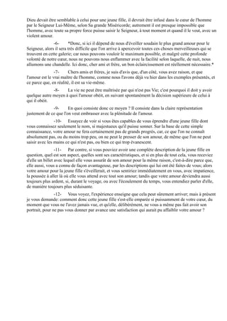 Dieu devait être semblable à celui pour une jeune fille, il devrait être infusé dans le cœur de l'homme
par le Seigneur Lui-Même, selon Sa grande Miséricorde; autrement il est presque impossible que
l'homme, avec toute sa propre force puisse saisir le Seigneur, à tout moment et quand il le veut, avec un
violent amour.
               -6-      *Donc, si ici il dépend de nous d'éveiller soudain le plus grand amour pour le
Seigneur, alors il sera très difficile que l'on arrive à apercevoir toutes ces choses merveilleuses qui se
trouvent en cette galerie; car nous pouvons vouloir le maximum possible, et malgré cette profonde
volonté de notre cœur, nous ne pouvons nous enflammer avec la facilité selon laquelle, de nuit, nous
allumons une chandelle. Ici donc, cher ami et frère, un bon éclaircissement est réellement nécessaire.*
                -7-     Chers amis et frères, je suis d'avis que, d'un côté, vous avez raison, et que
l'amour est le vrai maître de l'homme, comme nous l'avons déjà vu hier dans les exemples présentés, et
ce parce que, en réalité, il est sa vie-même.
              -8-    La vie ne peut être maîtrisée par qui n'est pas Vie; c'est pourquoi il doit y avoir
quelque autre moyen à quoi l'amour obéit, en suivant spontanément la décision supérieure de celui à
qui il obéit.
              -9-      En quoi consiste donc ce moyen ? Il consiste dans la claire représentation
justement de ce que l'on veut embrasser avec la plénitude de l'amour.
                -10- Essayez de voir si vous êtes capables de vous éprendre d'une jeune fille dont
vous connaissez seulement le nom, si majestueux qu'il puisse sonner. Sur la base de cette simple
connaissance, votre amour ne fera certainement pas de grands progrès, car, ce que l'on ne connaît
absolument pas, ou du moins trop peu, on ne peut le presser de son amour, de même que l'on ne peut
saisir avec les mains ce qui n'est pas, ou bien ce qui trop évanescent.
                 -11- Par contre, si vous pouviez avoir une complète description de la jeune fille en
question, quel est son aspect, quelles sont ses caractéristiques, et si en plus de tout cela, vous receviez
d'elle un billet avec lequel elle vous assurât de son amour pour la même raison, c'est-à-dire parce que,
elle aussi, vous a connu de façon avantageuse, par les descriptions qui lui ont été faites de vous; alors
votre amour pour la jeune fille s'éveillerait, et vous sentiriez immédiatement en vous, avec impatience,
la poussée à aller là où elle vous attend avec tout son amour; tandis que votre amour deviendra aussi
toujours plus ardent, si, durant le voyage, ou avec l'écoulement du temps, vous entendiez parler d'elle,
de manière toujours plus séduisante.
                -12- Vous voyez, l'expérience enseigne que cela peut sûrement arriver; mais à présent
je vous demande: comment donc cette jeune fille s'est-elle emparée si puissamment de votre cœur, du
moment que vous ne l'avez jamais vue, et qu'elle, délibérément, ne vous a même pas fait avoir son
portrait, pour ne pas vous donner par avance une satisfaction qui aurait pu affaiblir votre amour ?
 