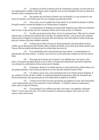 -13- La réponse est facile et découle aussi de l'expérience, puisque vous êtes arrivés à
une représentation valable et bien basée, grâce à laquelle vous avez pu l'imaginer de tous les côtés de la
manière la plus avantageuse pour elle.
                -14- Ses qualités qui ont formé sa beauté vous ont fascinés, et vous ne pouvez vous
lasser de l'estimer et de l'aimer pour tous ces avantages qui découlent d'elle.
              -15- Vous voyez, en cet exemple tout à fait naturel, il est montré de manière évidente,
de quelle manière on peut développer en soi l'amour pour le Seigneur.
               -16- La connaissance du Seigneur est la puissante impulsion qui collecte les étincelles
dans le cœur, et qui ensuite, par leur entremise, allume tout le cœur en une vive flamme.
               -17- En effet, qui pourrait aimer Dieu, s'il ne Le connaissait pas ? Mais qui Le connaît
toujours plus, L'aimera aussi toujours plus toutefois, de manière absolue, vous ne devez pas comparer
l'amour pour le Seigneur à celui pour une jeune fille ainsi décrite, mais bien plutôt à l'amour beaucoup
plus pur, comme celui entre enfants et parents.
                -18- L'amour envers Dieu n'est pas un amour passionné, mais bien plutôt un doux
souffle, qui ne déconcerte point l'homme dans sa sphère de liberté, c'est-à-dire de la même manière que
l'amour filial ne trouble absolument pas les enfants dans leur activité.
               -19- Il est indubitable qu'ils aiment beaucoup leurs parents - ici naturellement on
entend parler des bons enfants - et même, souvent ils ne savent même pas combien est fort leur amour
filial.
                -20- Pour juger de la mesure de cet amour, il est suffisant que vous soyez à côté
d'eux, à l'occasion du trépas du père ou de la mère, et l'expression douloureuse pas facile à réprimer,
vous donnera la confirmation de leur amour pour le disparu.
               -21- Et pourtant, durant la vie desdits parents, en observant de tels enfants même avec
une grande attention, vous n'auriez pu découvrir en eux une telle intensité d'amour filial.
              -22- Les choses, voyez-vous, sont exactement ainsi avec l'amour pour le Seigneur. Il
est, comme je l'ai dit, un doux souffle, un sentiment hautement respectueux, plein de résonances qui
élèvent doucement, sans que personne ne soit troublé dans la sphère de sa liberté.
                -23- L'amour envers Dieu n'est pas une passion qui opprime le cœur, mais bien plutôt
- avec la plus grande joie et une nourriture vivante suffisante - il remplit et rassasie constamment,
esprit, cœur et corps de l'homme.
              -24- C'est pourquoi il est suffisant que dans votre cœur, vous appeliez seulement
*Père*, et vous aurez fait assez ! Et le Père rassasiera et renforcera toujours votre cœur avec Son
Amour, selon votre besoin.
 