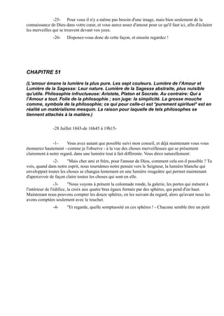 -25- Pour vous il n'y a même pas besoin d'une image, mais bien seulement de la
connaissance de Dieu dans votre cœur, et vous aurez assez d'amour pour ce qu'il faut ici, afin d'éclairer
les merveilles qui se trouvent devant vos yeux.
               -26-    Disposez-vous donc de cette façon, et ensuite regardez !




CHAPITRE 51

(L'amour émane la lumière la plus pure. Les sept couleurs. Lumière de l'Amour et
Lumière de la Sagesse: Leur nature. Lumière de la Sagesse abstraite, plus nuisible
qu'utile. Philosophie infructueuse: Aristote, Platon et Socrate. Au contraire: Qui a
l'Amour a tout. Folie de la philosophie ; son juge: la simplicité. La grosse mouche
comme, symbole de la philosophie; ce qui pour celle-ci est *purement spirituel* est en
réalité un matérialisme mesquin. La raison pour laquelle de tels philosophes se
tiennent attachés à la matière.)


               -28 Juillet 1843-de 16h45 à 19h15-


              -1-      Vous avez autant que possible suivi mon conseil, et déjà maintenant vous vous
étonnerez hautement - comme je l'observe - à la vue des choses merveilleuses qui se présentent
clairement à notre regard, dans une lumière tout à fait différente. Vous direz naturellement:
               -2-     "Mais cher ami et frère, pour l'amour de Dieu, comment cela est-il possible ? Tu
vois, quand dans notre esprit, nous tournâmes notre pensée vers le Seigneur, la lumière blanche qui
enveloppait toutes les choses se changea lentement en une lumière rougeâtre qui permet maintenant
d'apercevoir de façon claire toutes les choses qui sont en elle.
                 -3-      "Nous voyons à présent la colonnade ronde, la galerie, les portes qui mènent à
l'intérieur de l'édifice, la croix aux quatre bras égaux formée par des sphères, qui pend d'en haut.
Maintenant nous pouvons compter les douze sphères, en les suivant du regard, alors qu'avant nous les
avons comptées seulement avec le toucher.
               -4-     "Et regarde, quelle somptuosité en ces sphères ! - Chacune semble être un petit
 