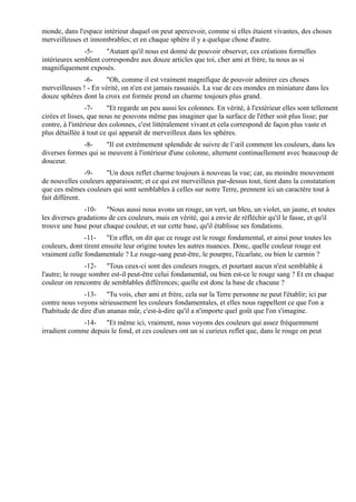 monde, dans l'espace intérieur duquel on peut apercevoir, comme si elles étaient vivantes, des choses
merveilleuses et innombrables; et en chaque sphère il y a quelque chose d'autre.
               -5-    "Autant qu'il nous est donné de pouvoir observer, ces créations formelles
intérieures semblent correspondre aux douze articles que toi, cher ami et frère, tu nous as si
magnifiquement exposés.
              -6-      "Oh, comme il est vraiment magnifique de pouvoir admirer ces choses
merveilleuses ! - En vérité, on n'en est jamais rassasiés. La vue de ces mondes en miniature dans les
douze sphères dont la croix est formée prend un charme toujours plus grand.
                 -7-     "Et regarde un peu aussi les colonnes. En vérité, à l'extérieur elles sont tellement
cirées et lisses, que nous ne pouvons même pas imaginer que la surface de l'éther soit plus lisse; par
contre, à l'intérieur des colonnes, c'est littéralement vivant et cela correspond de façon plus vaste et
plus détaillée à tout ce qui apparaît de merveilleux dans les sphères.
              -8-     "Il est extrêmement splendide de suivre de l’œil comment les couleurs, dans les
diverses formes qui se meuvent à l'intérieur d'une colonne, alternent continuellement avec beaucoup de
douceur.
                -9-   "Un doux reflet charme toujours à nouveau la vue; car, au moindre mouvement
de nouvelles couleurs apparaissent; et ce qui est merveilleux par-dessus tout, tient dans la constatation
que ces mêmes couleurs qui sont semblables à celles sur notre Terre, prennent ici un caractère tout à
fait différent.
               -10- "Nous aussi nous avons un rouge, un vert, un bleu, un violet, un jaune, et toutes
les diverses gradations de ces couleurs, mais en vérité, qui a envie de réfléchir qu'il le fasse, et qu'il
trouve une base pour chaque couleur, et sur cette base, qu'il établisse ses fondations.
               -11- "En effet, on dit que ce rouge est le rouge fondamental, et ainsi pour toutes les
couleurs, dont tirent ensuite leur origine toutes les autres nuances. Donc, quelle couleur rouge est
vraiment celle fondamentale ? Le rouge-sang peut-être, le pourpre, l'écarlate, ou bien le carmin ?
                -12- "Tous ceux-ci sont des couleurs rouges, et pourtant aucun n'est semblable à
l'autre; le rouge sombre est-il peut-être celui fondamental, ou bien est-ce le rouge sang ? Et en chaque
couleur on rencontre de semblables différences; quelle est donc la base de chacune ?
               -13- "Tu vois, cher ami et frère, cela sur la Terre personne ne peut l'établir; ici par
contre nous voyons sérieusement les couleurs fondamentales, et elles nous rappellent ce que l'on a
l'habitude de dire d'un ananas mûr, c'est-à-dire qu'il a n'importe quel goût que l'on s'imagine.
              -14- "Et même ici, vraiment, nous voyons des couleurs qui assez fréquemment
irradient comme depuis le fond, et ces couleurs ont un si curieux reflet que, dans le rouge on peut
 